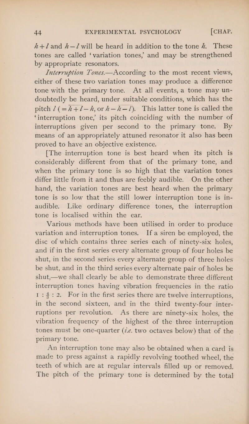 k + l and h — l will be heard in addition to the tone li. These tones are called ‘ variation tones,’ and may be strengthened by appropriate resonators. Interruption Tones.—According to the most recent views, either of these two variation tones may produce a difference tone with the primary tone. At all events, a tone may un¬ doubtedly be heard, under suitable conditions, which has the pitch / ( = h -f /— h, or h — h — /). This latter tone is called the ‘ interruption tone,’ its pitch coinciding with the number of interruptions given per second to the primary tone. By means of an appropriately attuned resonator it also has been proved to have an objective existence. [The interruption tone is best heard when its pitch is considerably different from that of the primary tone, and when the primary tone is so high that the variation tones differ little from it and thus are feebly audible. On the other hand, the variation tones are best heard when the primary tone is so low that the still lower interruption tone is in¬ audible. Like ordinary difference tones, the interruption tone is localised within the ear. Various methods have been utilised in order to produce variation and interruption tones. If a siren be employed, the disc of which contains three series each of ninety-six holes, and if in the first series every alternate group of four holes be shut, in the second series every alternate group of three holes be shut, and in the third series every alternate pair of holes be shut,—we shall clearly be able to demonstrate three different interruption tones having vibration frequencies in the ratio i : | : 2. For in the first series there are twelve interruptions, in the second sixteen, and in the third twenty-four inter¬ ruptions per revolution. As there are ninety-six holes, the vibration frequency of the highest of the three interruption tones must be one-quarter {i.e. two octaves below) that of the primary tone. An interruption tone may also be obtained when a card is made to press against a rapidly revolving toothed wheel, the teeth of which are at regular intervals filled up or removed. The pitch of the primary tone is determined by the total