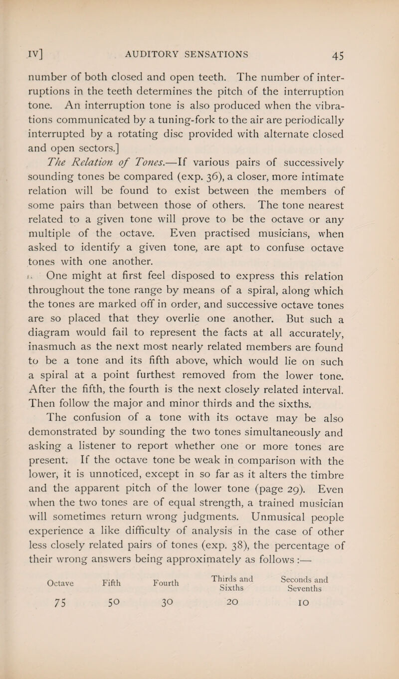 number of both closed and open teeth. The number of inter¬ ruptions in the teeth determines the pitch of the interruption tone. An interruption tone is also produced when the vibra¬ tions communicated by a tuning-fork to the air are periodically interrupted by a rotating disc provided with alternate closed and open sectors.] The Relation of Tones.—If various pairs of successively sounding tones be compared (exp. 36), a closer, more intimate relation will be found to exist between the members of some pairs than between those of others. The tone nearest related to a given tone will prove to be the octave or any multiple of the octave. Even practised musicians, when asked to identify a given tone, are apt to confuse octave tones with one another. .. One might at first feel disposed to express this relation throughout the tone range by means of a spiral, along which the tones are marked off in order, and successive octave tones are so placed that they overlie one another. But such a diagram would fail to represent the facts at all accurately, inasmuch as the next most nearly related members are found to be a tone and its fifth above, which would lie on such a spiral at a point furthest removed from the lower tone. After the fifth, the fourth is the next closely related interval. Then follow the major and minor thirds and the sixths. The confusion of a tone with its octave may be also demonstrated by sounding the two tones simultaneously and asking a listener to report whether one or more tones are present. If the octave tone be weak in comparison with the lower, it is unnoticed, except in so far as it alters the timbre and the apparent pitch of the lower tone (page 29). Even when the two tones are of equal strength, a trained musician will sometimes return wrong judgments. Unmusical people experience a like difficulty of analysis in the case of other less closely related pairs of tones (exp. 38), the percentage of their wrong answers being approximately as follows :— Octave Fifth Fourth 75 50 Thirds and Seconds and Sixths Sevenths 30 20 IO