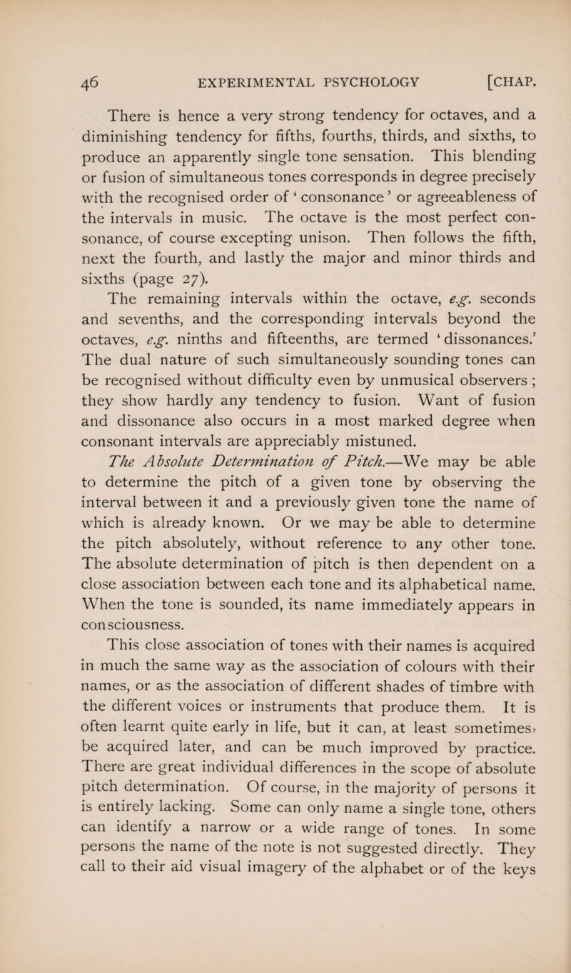 There is hence a very strong tendency for octaves, and a diminishing tendency for fifths, fourths, thirds, and sixths, to produce an apparently single tone sensation. This blending or fusion of simultaneous tones corresponds in degree precisely with the recognised order of ‘ consonance ’ or agreeableness of the intervals in music. The octave is the most perfect con¬ sonance, of course excepting unison. Then follows the fifth, next the fourth, and lastly the major and minor thirds and sixths (page 27). The remaining intervals within the octave, eg. seconds and sevenths, and the corresponding intervals beyond the octaves, eg. ninths and fifteenths, are termed ‘ dissonances.’ The dual nature of such simultaneously sounding tones can be recognised without difficulty even by unmusical observers ; they show hardly any tendency to fusion. Want of fusion and dissonance also occurs in a most marked degree when consonant intervals are appreciably mistuned. The Absolute Determination of Pitch.—We may be able to determine the pitch of a given tone by observing the interval between it and a previously given tone the name of which is already known. Or we may be able to determine the pitch absolutely, without reference to any other tone. The absolute determination of pitch is then dependent on a close association between each tone and its alphabetical name. When the tone is sounded, its name immediately appears in consciousness. This close association of tones with their names is acquired in much the same way as the association of colours with their names, or as the association of different shades of timbre with the different voices or instruments that produce them. It is often learnt quite early in life, but it can, at least sometimes* be acquired later, and can be much improved by practice, d here are great individual differences in the scope of absolute pitch determination. Of course, in the majority of persons it is entirely lacking. Some can only name a single tone, others can identify a narrow or a wide range of tones. In some persons the name of the note is not suggested directly. They call to their aid visual imagery of the alphabet or of the keys