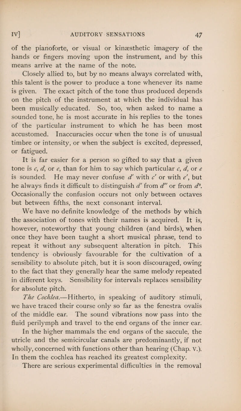 of the pianoforte, or visual or kinaesthetic imagery of the hands or fingers moving upon the instrument, and by this means arrive at the name of the note. Closely allied to, but by no means always correlated with, this talent is the power to produce a tone whenever its name is given. The exact pitch of the tone thus produced depends on the pitch of the instrument at which the individual has been musically educated. So, too, when asked to name a sounded tone, he is most accurate in his replies to the tones of the particular instrument to which he has been most accustomed. Inaccuracies occur when the tone is of unusual timbre or intensity, or when the subject is excited, depressed, or fatigued. It is far easier for a person so gifted to say that a given tone is c, d, or e, than for him to say which particular c, d, or e is sounded. He may never confuse d' with c' or with e\ but he always finds it difficult to distinguish d' from d or from d°. Occasionally the confusion occurs not only between octaves but between fifths, the next consonant interval. We have no definite knowledge of the methods by which the association of tones with their names is acquired. It is, however, noteworthy that young children (and birds), when once they have been taught a short musical phrase, tend to repeat it without any subsequent alteration in pitch. This tendency is obviously favourable for the cultivation of a sensibility to absolute pitch, but it is soon discouraged, owing to the fact that they generally hear the same melody repeated in different keys. Sensibility for intervals replaces sensibility for absolute pitch. The Cochlea.—Hitherto, in speaking of auditory stimuli, we have traced their course only so far as the fenestra ovalis of the middle ear. The sound vibrations now pass into the fluid perilymph and travel to the end organs of the inner ear. In the higher mammals the end organs of the saccule, the utricle and the semicircular canals are predominantly, if not wholly, concerned with functions other than hearing (Chap. V.). In them the cochlea has reached its greatest complexity. There are serious experimental difficulties in the removal