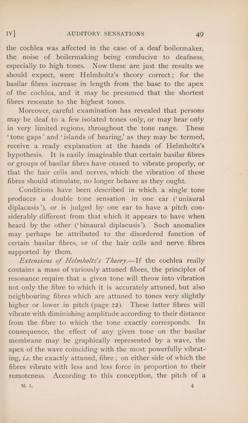 the cochlea was affected in the case of a deaf boilermaker, the noise of boilermaking being conducive to deafness, especially to high tones. Now these are just the results we should expect, were Helmholtz’s theory correct; for the basilar fibres increase in length from the base to the apex of the cochlea, and it may be presumed that the shortest fibres resonate to the highest tones. Moreover, careful examination has revealed that persons may be deaf to a few isolated tones only, or may hear only in very limited regions, throughout the tone range. These ‘tone gaps ’ and ‘islands of hearing,’ as they may be termed, receive a ready explanation at the hands of Helmholtz’s hypothesis. It is easily imaginable that certain basilar fibres or groups of basilar fibres have ceased to vibrate properly, or that the hair cells and nerves, which the vibration of these fibres should stimulate, no longer behave as they ought. Conditions have been described in which a single tone produces a double tone sensation in one ear (‘uniaural diplacusis’), or is judged by one ear to have a pitch con¬ siderably different from that which it appears to have when heard by the other (‘binaural diplacusis’). Such anomalies may perhaps be attributed to the disordered function of certain basilar fibres, or of the hair cells and nerve fibres supported by them. Extensions of Helmholtzs Theory.—If the cochlea really contains a mass of variously attuned fibres, the principles of resonance require that a given tone will throw into vibration not only the fibre to which it is accurately attuned, but also neighbouring fibres which are attuned to tones very slightly higher or lower in pitch (page 22). These latter fibres will vibrate with diminishing amplitude according to their distance from the fibre to which the tone exactly corresponds. In consequence, the effect of any given tone on the basilar membrane may be graphically represented by a wave, the apex of the wave coinciding with the most powerfully vibrat¬ ing, i.e. the exactly attuned, fibre ; on either side of which the fibres vibrate with less and less force in proportion to their remoteness. According to this conception, the pitch of a m. 1. 4