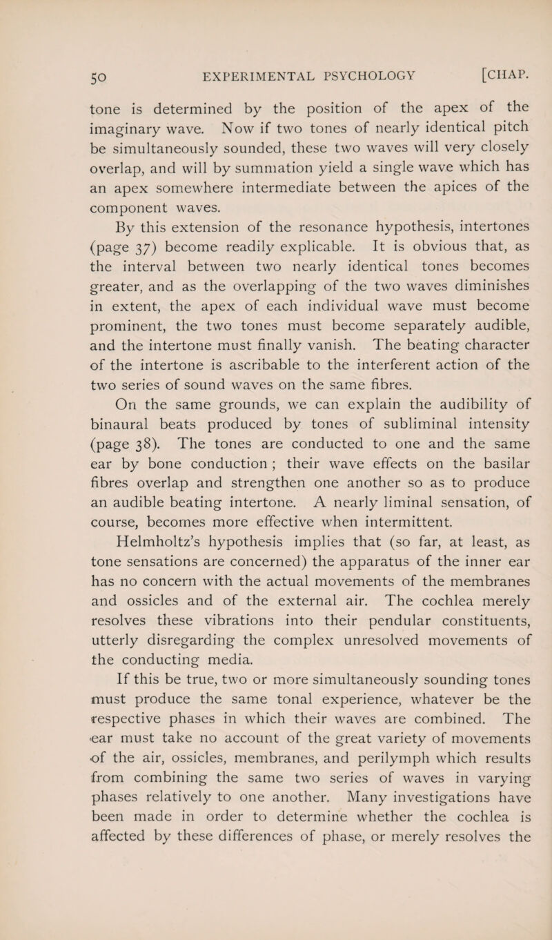 tone is determined by the position of the apex of the imaginary wave. Now if two tones of nearly identical pitch be simultaneously sounded, these two waves will very closely overlap, and will by summation yield a single wave which has an apex somewhere intermediate between the apices of the component waves. By this extension of the resonance hypothesis, intertones (page 37) become readily explicable. It is obvious that, as the interval between two nearly identical tones becomes greater, and as the overlapping of the two waves diminishes in extent, the apex of each individual wave must become prominent, the two tones must become separately audible, and the intertone must finally vanish. The beating character of the intertone is ascribable to the interferent action of the two series of sound waves on the same fibres. On the same grounds, we can explain the audibility of binaural beats produced by tones of subliminal intensity (page 38). The tones are conducted to one and the same ear by bone conduction ; their wave effects on the basilar fibres overlap and strengthen one another so as to produce an audible beating intertone. A nearly liminal sensation, of course, becomes more effective when intermittent. Helmholtz’s hypothesis implies that (so far, at least, as tone sensations are concerned) the apparatus of the inner ear has no concern with the actual movements of the membranes and ossicles and of the external air. The cochlea merely resolves these vibrations into their pendular constituents, utterly disregarding the complex unresolved movements of the conducting media. If this be true, two or more simultaneously sounding tones must produce the same tonal experience, whatever be the respective phases in which their waves are combined. The oar must take no account of the great variety of movements of the air, ossicles, membranes, and perilymph which results from combining the same two series of waves in varying phases relatively to one another. Many investigations have been made in order to determine whether the cochlea is affected by these differences of phase, or merely resolves the