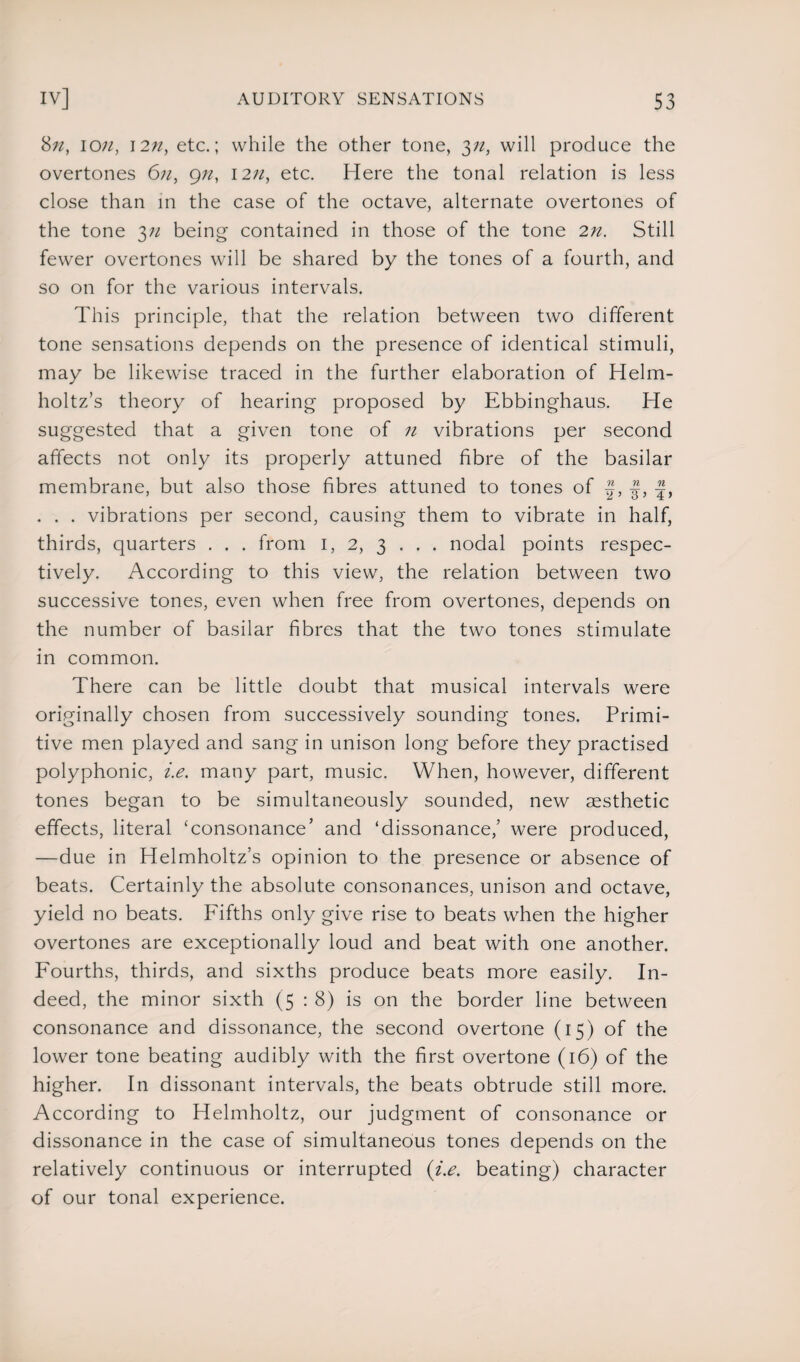 8;z, io12n, etc.; while the other tone, yi, will produce the overtones 6n, gn, \2n, etc. Here the tonal relation is less close than in the case of the octave, alternate overtones of the tone 3n being contained in those of the tone 2n. Still fewer overtones will be shared by the tones of a fourth, and so on for the various intervals. This principle, that the relation between two different tone sensations depends on the presence of identical stimuli, may be likewise traced in the further elaboration of Helm¬ holtz’s theory of hearing proposed by Ebbinghaus. He suggested that a given tone of n vibrations per second affects not only its properly attuned fibre of the basilar membrane, but also those fibres attuned to tones of J, . . . vibrations per second, causing them to vibrate in half, thirds, quarters . . . from 1, 2, 3 . . . nodal points respec¬ tively. According to this view, the relation between two successive tones, even when free from overtones, depends on the number of basilar fibres that the two tones stimulate in common. There can be little doubt that musical intervals were originally chosen from successively sounding tones. Primi¬ tive men played and sang in unison long before they practised polyphonic, i.e. many part, music. When, however, different tones began to be simultaneously sounded, new aesthetic effects, literal ‘consonance’ and ‘dissonance/ were produced, —due in Helmholtz’s opinion to the presence or absence of beats. Certainly the absolute consonances, unison and octave, yield no beats. Fifths only give rise to beats when the higher overtones are exceptionally loud and beat with one another. Fourths, thirds, and sixths produce beats more easily. In¬ deed, the minor sixth (5 : 8) is on the border line between consonance and dissonance, the second overtone (15) of the lower tone beating audibly with the first overtone (16) of the higher. In dissonant intervals, the beats obtrude still more. According to Helmholtz, our judgment of consonance or dissonance in the case of simultaneous tones depends on the relatively continuous or interrupted (i.e. beating) character of our tonal experience.