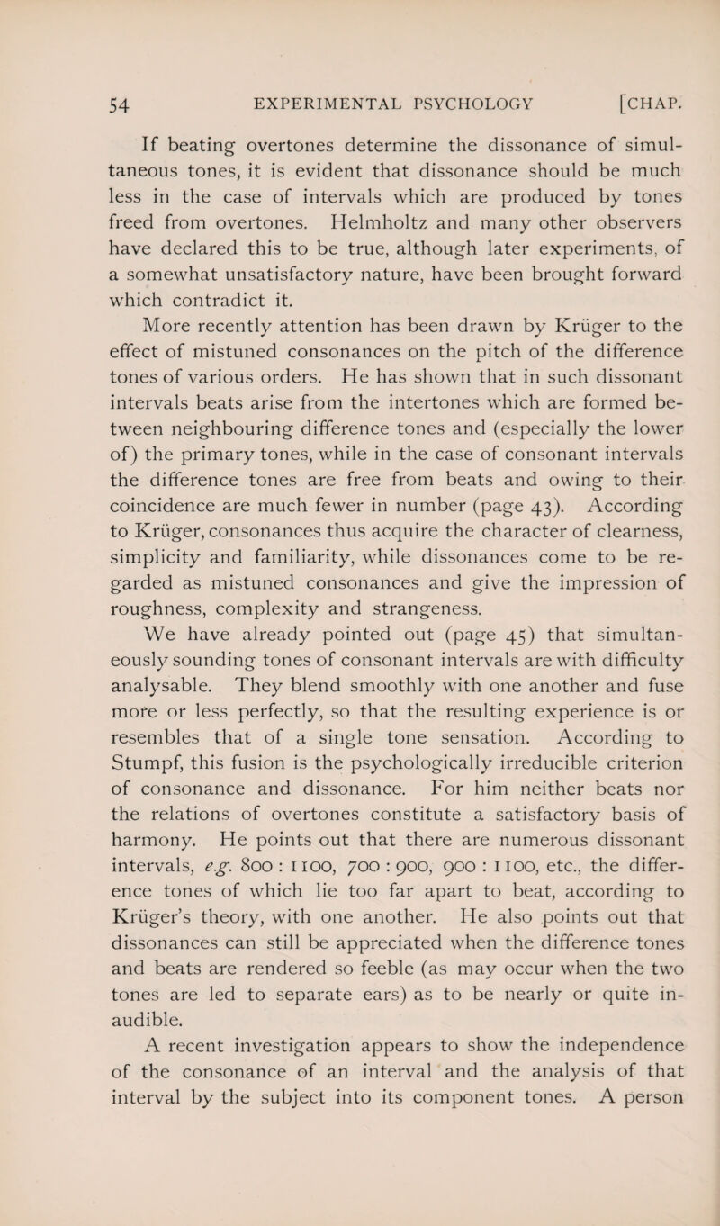 If beating overtones determine the dissonance of simul¬ taneous tones, it is evident that dissonance should be much less in the case of intervals which are produced by tones freed from overtones. Helmholtz and many other observers have declared this to be true, although later experiments, of a somewhat unsatisfactory nature, have been brought forward which contradict it. More recently attention has been drawn by Kruger to the effect of mistuned consonances on the pitch of the difference tones of various orders. He has shown that in such dissonant intervals beats arise from the intertones which are formed be¬ tween neighbouring difference tones and (especially the lower of) the primary tones, while in the case of consonant intervals the difference tones are free from beats and owing to their coincidence are much fewer in number (page 43). According to Kruger, consonances thus acquire the character of clearness, simplicity and familiarity, while dissonances come to be re¬ garded as mistuned consonances and give the impression of roughness, complexity and strangeness. We have already pointed out (page 45) that simultan¬ eously sounding tones of consonant intervals are with difficulty analysable. They blend smoothly with one another and fuse more or less perfectly, so that the resulting experience is or resembles that of a single tone sensation. According to Stumpf, this fusion is the psychologically irreducible criterion of consonance and dissonance. For him neither beats nor the relations of overtones constitute a satisfactory basis of harmony. He points out that there are numerous dissonant intervals, eg. 800 : 1100, 700 : 900, 900 : 1100, etc., the differ¬ ence tones of which lie too far apart to beat, according to Kruger’s theory, with one another. He also points out that dissonances can still be appreciated when the difference tones and beats are rendered so feeble (as may occur when the two tones are led to separate ears) as to be nearly or quite in¬ audible. A recent investigation appears to show the independence of the consonance of an interval and the analysis of that interval by the subject into its component tones. A person