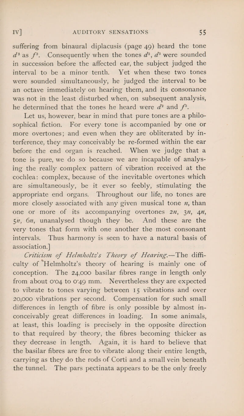 suffering from binaural diplacusis (page 49) heard the tone d3 as f3. Consequently when the tones d2, d3 were sounded in succession before the affected ear, the subject judged the interval to be a minor tenth. Yet when these two tones were sounded simultaneously, he judged the interval to be an octave immediately on hearing them, and its consonance was not in the least disturbed when, on subsequent analysis, he determined that the tones he heard were d2 and f3. Let us, however, bear in mind that pure tones are a philo¬ sophical fiction. For every tone is accompanied by one or more overtones; and even when they are obliterated by in¬ terference, they may conceivably be re-formed within the ear before the end organ is reached. When we judge that a tone is pure, we do so because we are incapable of analys¬ ing the really complex pattern of vibration received at the cochlea: complex, because of the inevitable overtones which are simultaneously, be it ever so feebly, stimulating the appropriate end organs. Throughout our life, no tones are more closely associated with any given musical tone n> than one or more of its accompanying overtones 2n, 3n, 4n, 5;/, 6n, unanalysed though they be. And these are the very tones that form with one another the most consonant intervals. Thus harmony is seen to have a natural basis of association.] Criticism of Helmholtz's Theory of Hearing.—The diffi¬ culty of Helmholtz’s theory of hearing is mainly one of conception. The 24,000 basilar fibres range in length only from about 0^04 to 0‘49 mm. Nevertheless they are expected to vibrate to tones varying between 15 vibrations and over 20,000 vibrations per second. Compensation for such small differences in length of fibre is only possible by almost in¬ conceivably great differences in loading. In some animals, at least, this loading is precisely in the opposite direction to that required by theory, the fibres becoming thicker as they decrease in length. Again, it is hard to believe that the basilar fibres are free to vibrate along their entire length, carrying as they do the rods of Corti and a small vein beneath the tunnel. The pars pectinata appears to be the only freely