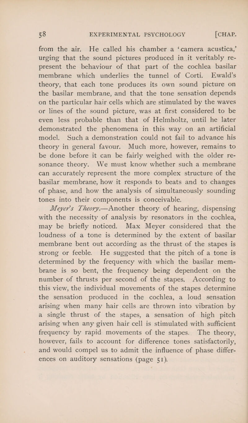 from the air. He called his chamber a ‘camera acustica/ urging that the sound pictures produced in it veritably re¬ present the behaviour of that part of the cochlea basilar membrane which underlies the tunnel of Corti. Ewald’s theory, that each tone produces its own sound picture on the basilar membrane, and that the tone sensation depends on the particular hair cells which are stimulated by the waves or lines of the sound picture, was at first considered to be even less probable than that of Helmholtz, until he later demonstrated the phenomena in this way on an artificial model. Such a demonstration could not fail to advance his theory in general favour. Much more, however, remains to be done before it can be fairly weighed with the older re¬ sonance theory. We must know whether such a membrane can accurately represent the more complex structure of the basilar membrane, how it responds to beats and to changes of phase, and how the analysis of simultaneously sounding tones into their components is conceivable. Meyer's Theory.—Another theory of hearing, dispensing with the necessity of analysis by resonators in the cochlea, may be briefly noticed. Max Meyer considered that the loudness of a tone is determined by the extent of basilar membrane bent out according as the thrust of the stapes is strong or feeble. He suggested that the pitch of a tone is determined by the frequency with which the basilar mem¬ brane is so bent, the frequency being dependent on the number of thrusts per second of the stapes. According to this view, the individual movements of the stapes determine the sensation produced in the cochlea, a loud sensation arising when many hair cells are thrown into vibration by a single thrust of the stapes, a sensation of high pitch arising when any given hair cell is stimulated with sufficient frequency by rapid movements of the stapes. The theory, however, fails to account for difference tones satisfactorily, and would compel us to admit the influence of phase differ¬ ences on auditory sensations (page 51).