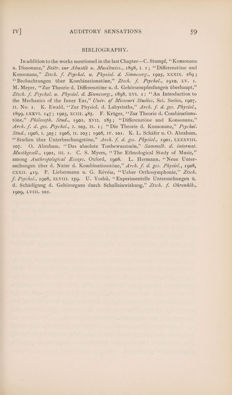 BIBLIOGRAPHY. In addition to the works mentioned in the last Chapter—C. Stumpf, “Konsonanz u. Dissonanz,” Beitr. zur Akustik u. Musikwiss., 1898, 1. 1; “Differenztone und Konsonanz,” Ztsch. f. Psychol, u. Physiol, d. Sinnesorg., 1905, XXXIX. 269 ; “ Beobachtungen iiber Kombinationstone,” Ztsch. f Psychol., 1910, LV. 1. M. Meyer, “Zur Theorie d. Differenztone u. d. Gehorsempfindungen liberhaupt,” Ztsch. f. Psychol, u. Physiol, d. Sinnesorg., 1898, XVI. 1 ; “An Introduction to the Mechanics of the Inner Ear,” Univ. of Missouri Studies, Sci. Series, 1907, 11. No. 1. K. Ewald, “Zur Physiol, d. Labyrinths,” Arch. f. d. ges. Physiol., 1899, lxxvi. 147; 1903, xciil. 485. F. Kruger, “Zur Theorie d. Combinations- tone,” Philosoph. Stud., 1901, XVII. 185; “Differenztone und Konsonanz,” Arch. f. d. ges. Psychol., I. 205, II. 1; “Die Theorie d. Konsonanz,” Psychol. Stud., 1906, 1. 305; 1906, 11. 205; 1908, iv. 201. K. L. Schafer u. O. Abraham, “ Studien liber Unterbrechungstone,” Arch. f. d. ges. Physiol., 1901, lxxxviii. 207. O. Abraham, “Das absolute Tonbewusstsein,” Sammelb. d. internal. Musikgesell., 1901, ill. 1. C. S. Myers, “The Ethnological Study of Music,” among Anthropological Essays, Oxford, 1908. L. Hermann, “Neue Unter- suchungen liber d. Natur d. Kombinationstone,” Arch. f. d. ges. Physiol., 1908, cxxn. 419. P. Liebermann u. G. Revesz, “Ueber Orthosymphonie,” Ztsch. f. Psychol., 1908, xlviii. 259. U. Yoshii, “Experimented Untersuchungen ii. d. Schadigung d. Gehororgans durch Schalleinwirkung,” Ztsch. f. Ohrenhlk., 1909, LVIII. 201.