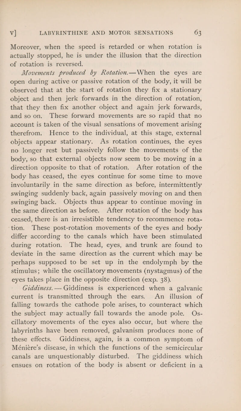 Moreover, when the speed is retarded or when rotation is actually stopped, he is under the illusion that the direction of rotation is reversed. Movements produced by Rotation. — When the eyes are open during active or passive rotation of the body, it will be observed that at the start of rotation they fix a stationary object and then jerk forwards in the direction of rotation, that they then fix another object and again jerk forwards, and so on. These forward movements are so rapid that no account is taken of the visual sensations of movement arising therefrom. Hence to the individual, at this stage, external objects appear stationary. As rotation continues, the eyes no longer rest but passively follow the movements of the body, so that external objects now seem to be moving in a direction opposite to that of rotation. After rotation of the body has ceased, the eyes continue for some time to move involuntarily in the same direction as before, intermittently swinging suddenly back, again passively moving on and then swinging back. Objects thus appear to continue moving in the same direction as before. After rotation of the body has ceased, there is an irresistible tendency to recommence rota¬ tion. These post-rotation movements of the eyes and body differ according to the canals which have been stimulated during rotation. The head, eyes, and trunk are found to deviate in the same direction as the current which may be perhaps supposed to be set up in the endolymph by the stimulus; while the oscillatory movements (nystagmus) of the eyes takes place in the opposite direction (exp. 38). Giddiness. — Giddiness is experienced when a galvanic current is transmitted through the ears. An illusion of falling towards the cathode pole arises, to counteract which the subject may actually fall towards the anode pole. Os¬ cillatory movements of the eyes also occur, but where the labyrinths have been removed, galvanism produces none of these effects. Giddiness, again, is a common symptom of Meniere’s disease, in which the functions of the semicircular canals are unquestionably disturbed. The giddiness which ensues on rotation of the body is absent or deficient in a