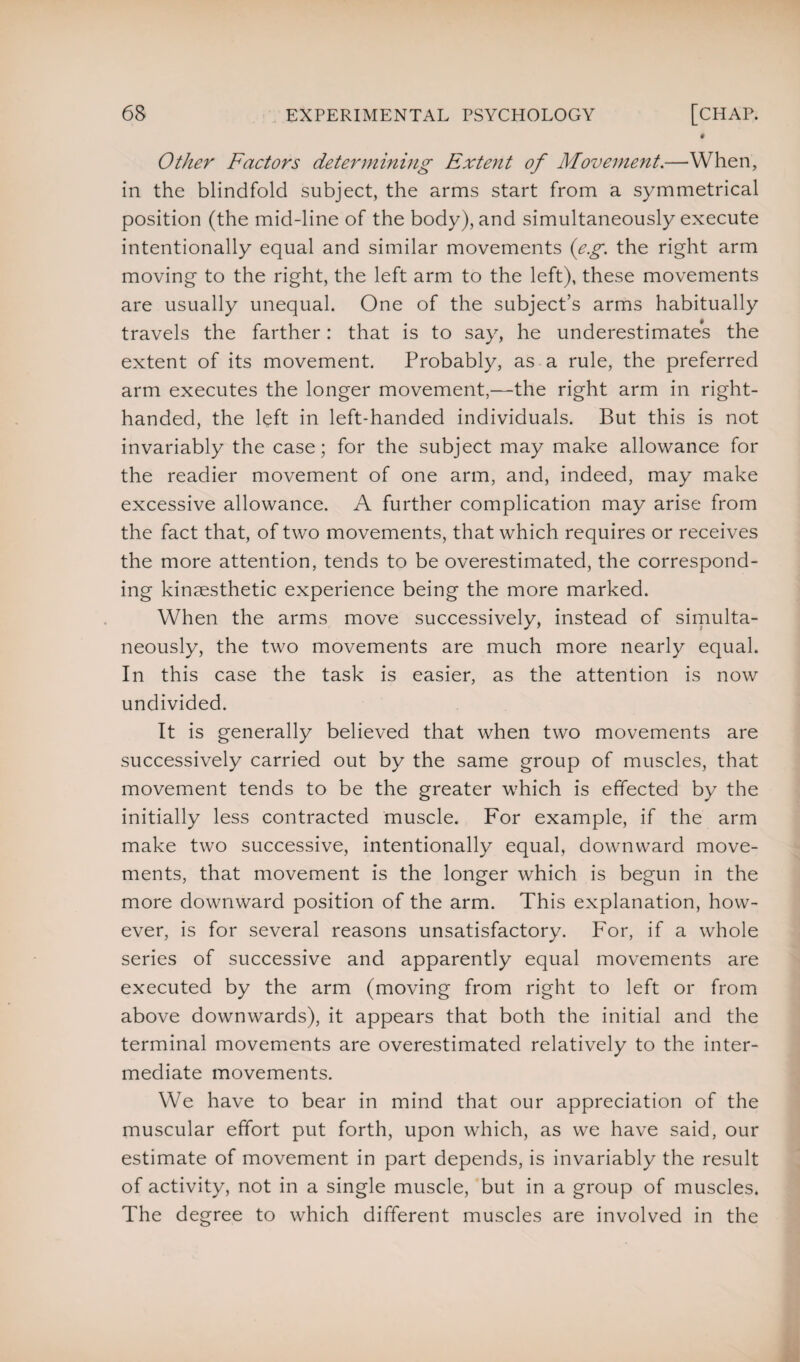 Other Factors determining Extent of Movement.—When, in the blindfold subject, the arms start from a symmetrical position (the mid-line of the body), and simultaneously execute intentionally equal and similar movements (eg. the right arm moving to the right, the left arm to the left), these movements are usually unequal. One of the subject’s arms habitually travels the farther: that is to say, he underestimates the extent of its movement. Probably, as a rule, the preferred arm executes the longer movement,—the right arm in right- handed, the left in left-handed individuals. But this is not invariably the case; for the subject may make allowance for the readier movement of one arm, and, indeed, may make excessive allowance. A further complication may arise from the fact that, of two movements, that which requires or receives the more attention, tends to be overestimated, the correspond¬ ing kinsesthetic experience being the more marked. When the arms move successively, instead of simulta¬ neously, the two movements are much more nearly equal. In this case the task is easier, as the attention is now undivided. It is generally believed that when two movements are successively carried out by the same group of muscles, that movement tends to be the greater which is effected by the initially less contracted muscle. For example, if the arm make two successive, intentionally equal, downward move¬ ments, that movement is the longer which is begun in the more downward position of the arm. This explanation, how¬ ever, is for several reasons unsatisfactory. For, if a whole series of successive and apparently equal movements are executed by the arm (moving from right to left or from above downwards), it appears that both the initial and the terminal movements are overestimated relatively to the inter¬ mediate movements. We have to bear in mind that our appreciation of the muscular effort put forth, upon which, as we have said, our estimate of movement in part depends, is invariably the result of activity, not in a single muscle, but in a group of muscles. The degree to which different muscles are involved in the