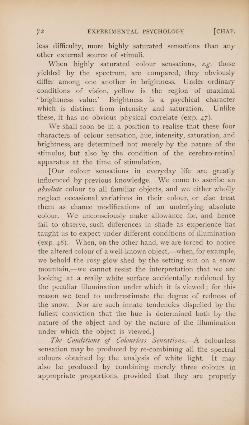 less difficulty, more highly saturated sensations than any other external source of stimuli. When highly saturated colour sensations, e.g. those yielded by the spectrum, are compared, they obviously differ among one another in brightness. Under ordinary conditions of vision, yellow is the region of maximal ‘ brightness value.’ Brightness is a psychical character which is distinct from intensity and saturation. Unlike these, it has no obvious physical correlate (exp. 47). We shall soon be in a position to realise that these four characters of colour sensation, hue, intensity, saturation, and brightness, are determined not merely by the nature of the stimulus, but also by the condition of the cerebro-retinal apparatus at the time of stimulation. [Our colour sensations in everyday life are greatly influenced by previous knowledge. We come to ascribe an absolute colour to all familiar objects, and we either wholly neglect occasional variations in their colour, or else treat them as chance modifications of an underlying absolute colour. We unconsciously make allowance for, and hence fail to observe, such differences in shade as experience has taught us to expect under different conditions of illumination (exp. 48). When, on the other hand, we are forced to notice the altered colour of a well-known object,—when, for example, we behold the rosy glow shed by the setting sun on a snow mountain,—we cannot resist the interpretation that we are looking at a really white surface accidentally reddened by the peculiar illumination under which it is viewed ; for this reason we tend to underestimate the degree of redness of the snow. Nor are such innate tendencies dispelled by the fullest conviction that the hue is determined both by the nature of the object and by the nature of the illumination under which the object is viewed.] The Conditions of Colourless Sensations.—A colourless sensation may be produced by re-combining all the spectral colours obtained by the analysis of white light. It may also be produced by combining merely three colours in appropriate proportions, provided that they are properly
