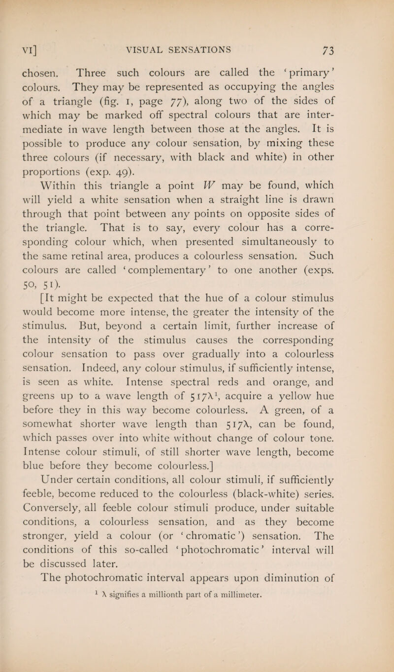 chosen. Three such colours are called the ‘ primary5 colours. They may be represented as occupying the angles of a triangle (fig. I, page 77), along two of the sides of which may be marked off spectral colours that are inter¬ mediate in wave length between those at the angles. It is possible to produce any colour sensation, by mixing these three colours (if necessary, with black and white) in other proportions (exp. 49). Within this triangle a point W may be found, which will yield a white sensation when a straight line is drawn through that point between any points on opposite sides of the triangle. That is to say, every colour has a corre¬ sponding colour which, when presented simultaneously to the same retinal area, produces a colourless sensation. Such colours are called ‘ complementary ’ to one another (exps. 50, 5 0- [It might be expected that the hue of a colour stimulus would become more intense, the greater the intensity of the stimulus. But, beyond a certain limit, further increase of the intensity of the stimulus causes the corresponding colour sensation to pass over gradually into a colourless sensation. Indeed, any colour stimulus, if sufficiently intense, is seen as white. Intense spectral reds and orange, and greens up to a wave length of 517X9 acquire a yellow hue before they in this way become colourless. A green, of a somewhat shorter wave length than 517X, can be found, which passes over into white without change of colour tone. Intense colour stimuli, of still shorter wave length, become blue before they become colourless.] Under certain conditions, all colour stimuli, if sufficiently feeble, become reduced to the colourless (black-white) series. Conversely, all feeble colour stimuli produce, under suitable conditions, a colourless sensation, and as they become stronger, yield a colour (or * chromatic ’) sensation. The conditions of this so-called ‘ photochromatic ’ interval will be discussed later. The photochromatic interval appears upon diminution of 1 X signifies a millionth part of a millimeter.