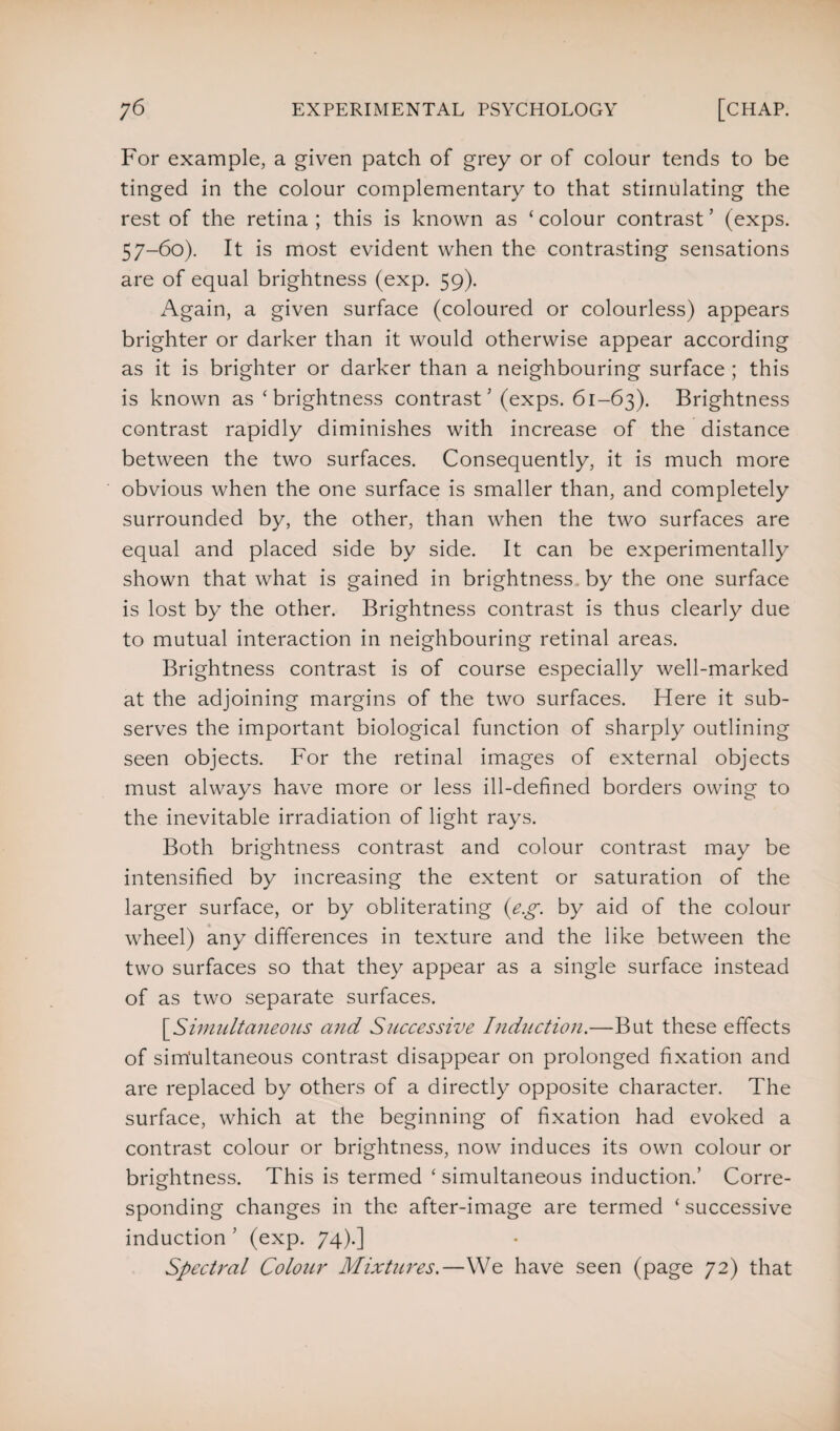 For example, a given patch of grey or of colour tends to be tinged in the colour complementary to that stimulating the rest of the retina ; this is known as ‘ colour contrast ’ (exps. 57-60). It is most evident when the contrasting sensations are of equal brightness (exp. 59). Again, a given surface (coloured or colourless) appears brighter or darker than it would otherwise appear according as it is brighter or darker than a neighbouring surface ; this is known as ‘ brightness contrast ’ (exps. 61-63). Brightness contrast rapidly diminishes with increase of the distance between the two surfaces. Consequently, it is much more obvious when the one surface is smaller than, and completely surrounded by, the other, than when the two surfaces are equal and placed side by side. It can be experimentally shown that what is gained in brightness, by the one surface is lost by the other. Brightness contrast is thus clearly due to mutual interaction in neighbouring retinal areas. Brightness contrast is of course especially well-marked at the adjoining margins of the two surfaces. Here it sub¬ serves the important biological function of sharply outlining seen objects. For the retinal images of external objects must always have more or less ill-defined borders owing to the inevitable irradiation of light rays. Both brightness contrast and colour contrast may be intensified by increasing the extent or saturation of the larger surface, or by obliterating (eg. by aid of the colour wheel) any differences in texture and the like between the two surfaces so that they appear as a single surface instead of as two separate surfaces. [.Simultaneous and Successive Induction.—But these effects of simultaneous contrast disappear on prolonged fixation and are replaced by others of a directly opposite character. The surface, which at the beginning of fixation had evoked a contrast colour or brightness, now induces its own colour or brightness. This is termed ‘ simultaneous induction.’ Corre¬ sponding changes in the after-image are termed ‘ successive induction ’ (exp. 74).] Spectral Colour Mixtures.—We have seen (page 72) that