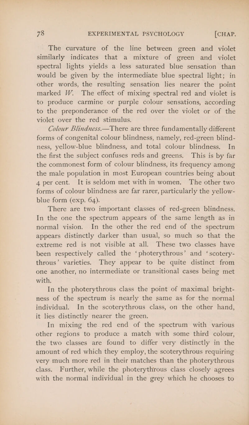 The curvature of the line between green and violet similarly indicates that a mixture of green and violet spectral lights yields a less saturated blue sensation than would be given by the intermediate blue spectral light; in other words, the resulting sensation lies nearer the point marked IV. The effect of mixing spectral red and violet is to produce carmine or purple colour sensations, according to the preponderance of the red over the violet or of the violet over the red stimulus. Colour Blindness.—There are three fundamentally different forms of congenital colour blindness, namely, red-green blind¬ ness, yellow-blue blindness, and total colour blindness. In the first the subject confuses reds and greens. This is by far the commonest form of colour blindness, its frequency among the male population in most European countries being about 4 per cent. It is seldom met with in women. The other two forms of colour blindness are far rarer, particularly the yellow- blue form (exp. 64). There are two important classes of red-green blindness. In the one the spectrum appears of the same length as in normal vision. In the other the red end of the spectrum appears distinctly darker than usual, so much so that the extreme red is not visible at all. These two classes have been respectively called the ‘ photerythrous ’ and ‘ scotery- throus ’ varieties. They appear to be quite distinct from one another, no intermediate or transitional cases being met with. In the photerythrous class the point of maximal bright¬ ness of the spectrum is nearly the game as for the normal individual. In the scoterythrous class, on the other hand, it lies distinctly nearer the green. In mixing the red end of the spectrum with various other regions to produce a match with some third colour, the two classes are found to differ very distinctly in the amount of red which they employ, the scoterythrous requiring very much more red in their matches than the photerythrous class. Further, while the photerythrous class closely agrees with the normal individual in the grey which he chooses to