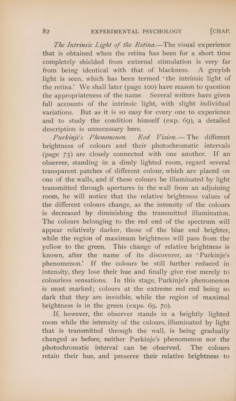 The Intrinsic Light of the Retina.—The visual experience that is obtained when the retina has been for a short time completely shielded from external stimulation is very far from being identical with that of blackness. A greyish light is seen, which has been termed ‘ the intrinsic light of the retina.’ We shall later (page ioo) have reason to question the appropriateness of the name. Several writers have given full accounts of the intrinsic light, with slight individual variations. But as it is so easy for every one to experience and to study the condition himself (exp. 69), a detailed description is unnecessary here. Purkinje's Phenomenon. Rod Vision. — The different brightness of colours and their photochromatic intervals (page 73) are closely connected with one another. If an observer, standing in a dimly lighted room, regard several transparent patches of different colour, which are placed on one of the walls, and if these colours be illuminated by light transmitted through apertures in the wall from an adjoining room, he will notice that the relative brightness values of the different colours change, as the intensity of the colours is decreased by diminishing the transmitted illumination. The colours belonging to the red end of the spectrum will appear relatively darker, those of the blue end brighter, while the region of maximum brightness will pass from the yellow to the green. This change of relative brightness is known, after the name of its discoverer, as ‘ Purkinje’s phenomenon.’ If the colours be still further reduced in intensity, they lose their hue and finally give rise merely to colourless sensations. In this stage, Purkinje’s phenomenon is most marked; colours at the extreme red end being so dark that they are invisible, while the region of maximal brightness is in the green (exps. 69, 70). If, however, the observer stands in a brightly lighted room while the intensity of the colours, illuminated by light that is transmitted through the wall, is being gradually changed as before, neither Purkinje’s phenomenon nor the photochromatic interval can be observed. The colours retain their hue, and preserve their relative brightness to