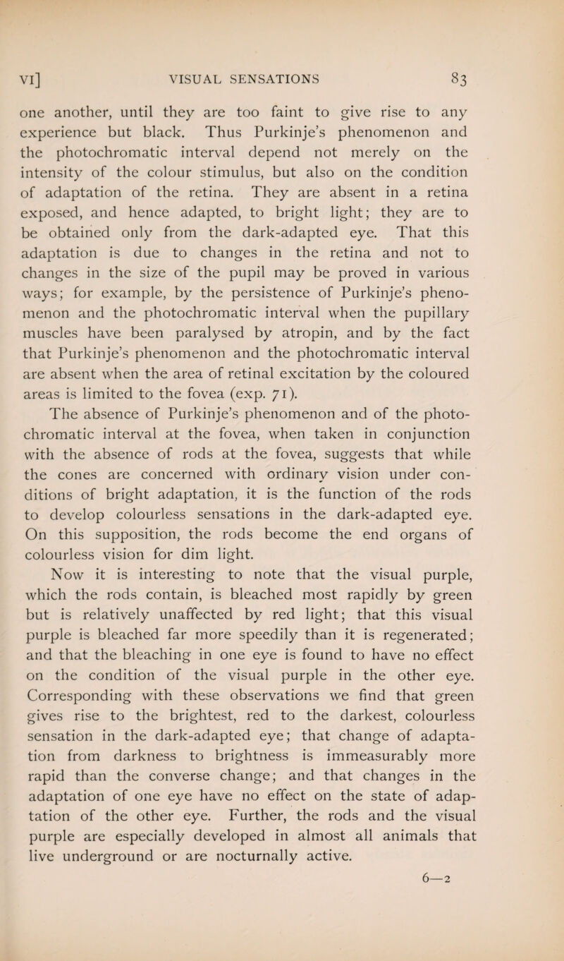 one another, until they are too faint to give rise to any experience but black. Thus Purkinje’s phenomenon and the photochromatic interval depend not merely on the intensity of the colour stimulus, but also on the condition of adaptation of the retina. They are absent in a retina exposed, and hence adapted, to bright light; they are to be obtained only from the dark-adapted eye. That this adaptation is due to changes in the retina and not to changes in the size of the pupil may be proved in various ways; for example, by the persistence of Purkinje’s pheno¬ menon and the photochromatic interval when the pupillary muscles have been paralysed by atropin, and by the fact that Purkinje’s phenomenon and the photochromatic interval are absent when the area of retinal excitation by the coloured areas is limited to the fovea (exp. 71). The absence of Purkinje’s phenomenon and of the photo¬ chromatic interval at the fovea, when taken in conjunction with the absence of rods at the fovea, suggests that while the cones are concerned with ordinary vision under con¬ ditions of bright adaptation, it is the function of the rods to develop colourless sensations in the dark-adapted eye. On this supposition, the rods become the end organs of colourless vision for dim light. Now it is interesting to note that the visual purple, which the rods contain, is bleached most rapidly by green but is relatively unaffected by red light; that this visual purple is bleached far more speedily than it is regenerated; and that the bleaching in one eye is found to have no effect on the condition of the visual purple in the other eye. Corresponding with these observations we find that green gives rise to the brightest, red to the darkest, colourless sensation in the dark-adapted eye; that change of adapta¬ tion from darkness to brightness is immeasurably more rapid than the converse change; and that changes in the adaptation of one eye have no effect on the state of adap¬ tation of the other eye. Further, the rods and the visual purple are especially developed in almost all animals that live underground or are nocturnally active. 6—2