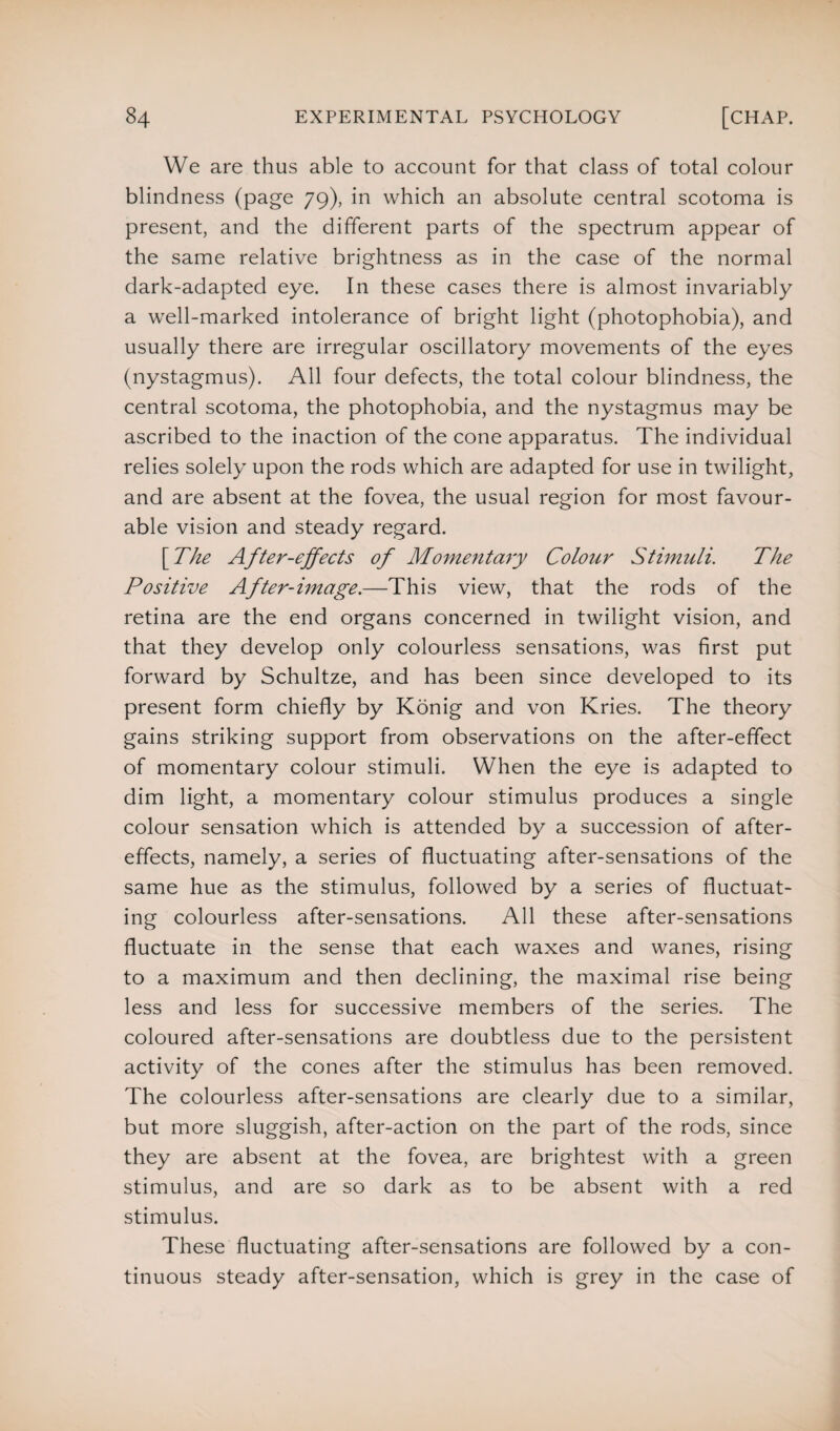 We are thus able to account for that class of total colour blindness (page 79), in which an absolute central scotoma is present, and the different parts of the spectrum appear of the same relative brightness as in the case of the normal dark-adapted eye. In these cases there is almost invariably a well-marked intolerance of bright light (photophobia), and usually there are irregular oscillatory movements of the eyes (nystagmus). All four defects, the total colour blindness, the central scotoma, the photophobia, and the nystagmus may be ascribed to the inaction of the cone apparatus. The individual relies solely upon the rods which are adapted for use in twilight, and are absent at the fovea, the usual region for most favour¬ able vision and steady regard. [ The After-effects of Momentary Colour Stimuli. The Positive After-image.—This view, that the rods of the retina are the end organs concerned in twilight vision, and that they develop only colourless sensations, was first put forward by Schultze, and has been since developed to its present form chiefly by Konig and von Kries. The theory gains striking support from observations on the after-effect of momentary colour stimuli. When the eye is adapted to dim light, a momentary colour stimulus produces a single colour sensation which is attended by a succession of after¬ effects, namely, a series of fluctuating after-sensations of the same hue as the stimulus, followed by a series of fluctuat¬ ing colourless after-sensations. All these after-sensations fluctuate in the sense that each waxes and wanes, rising to a maximum and then declining, the maximal rise being less and less for successive members of the series. The coloured after-sensations are doubtless due to the persistent activity of the cones after the stimulus has been removed. The colourless after-sensations are clearly due to a similar, but more sluggish, after-action on the part of the rods, since they are absent at the fovea, are brightest with a green stimulus, and are so dark as to be absent with a red stimulus. These fluctuating after-sensations are followed by a con¬ tinuous steady after-sensation, which is grey in the case of