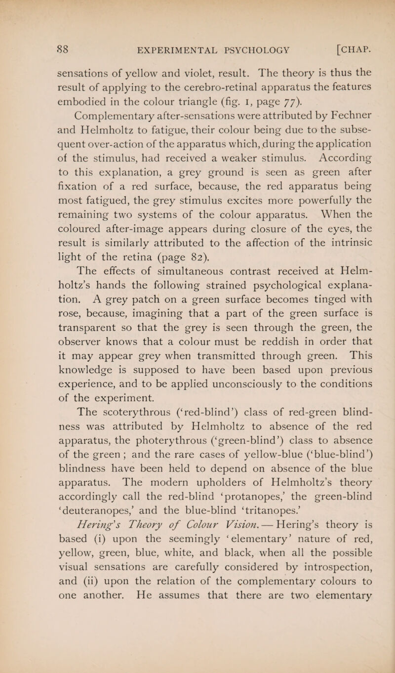 sensations of yellow and violet, result. The theory is thus the result of applying to the cerebro-retinal apparatus the features embodied in the colour triangle (fig. i, page 77). Complementary after-sensations were attributed by Fechner and Helmholtz to fatigue, their colour being due to the subse¬ quent over-action of the apparatus which, during the application of the stimulus, had received a weaker stimulus. According to this explanation, a grey ground is seen as green after fixation of a red surface, because, the red apparatus being most fatigued, the grey stimulus excites more powerfully the remaining two systems of the colour apparatus. When the coloured after-image appears during closure of the eyes, the result is similarly attributed to the affection of the intrinsic light of the retina (page 82). The effects of simultaneous contrast received at Helm¬ holtz’s hands the following strained psychological explana¬ tion. A grey patch on a green surface becomes tinged with rose, because, imagining that a part of the green surface is transparent so that the grey is seen through the green, the observer knows that a colour must be reddish in order that it may appear grey when transmitted through green. This knowledge is supposed to have been based upon previous experience, and to be applied unconsciously to the conditions of the experiment. The scoterythrous (‘red-blind’) class of red-green blind¬ ness was attributed by Helmholtz to absence of the red apparatus, the photerythrous (‘green-blind’) class to absence of the green ; and the rare cases of yellow-blue (‘blue-blind’) blindness have been held to depend on absence of the blue apparatus. The modern upholders of Helmholtz’s theory accordingly call the red-blind ‘protanopes,’ the green-blind ‘deuteranopes,’ and the blue-blind ‘tritanopes.’ Hering's Theory of Colour Vision. — Hering’s theory is based (i) upon the seemingly ‘elementary’ nature of red, yellow, green, blue, white, and black, when all the possible visual sensations are carefully considered by introspection, and (ii) upon the relation of the complementary colours to one another. He assumes that there are two elementary