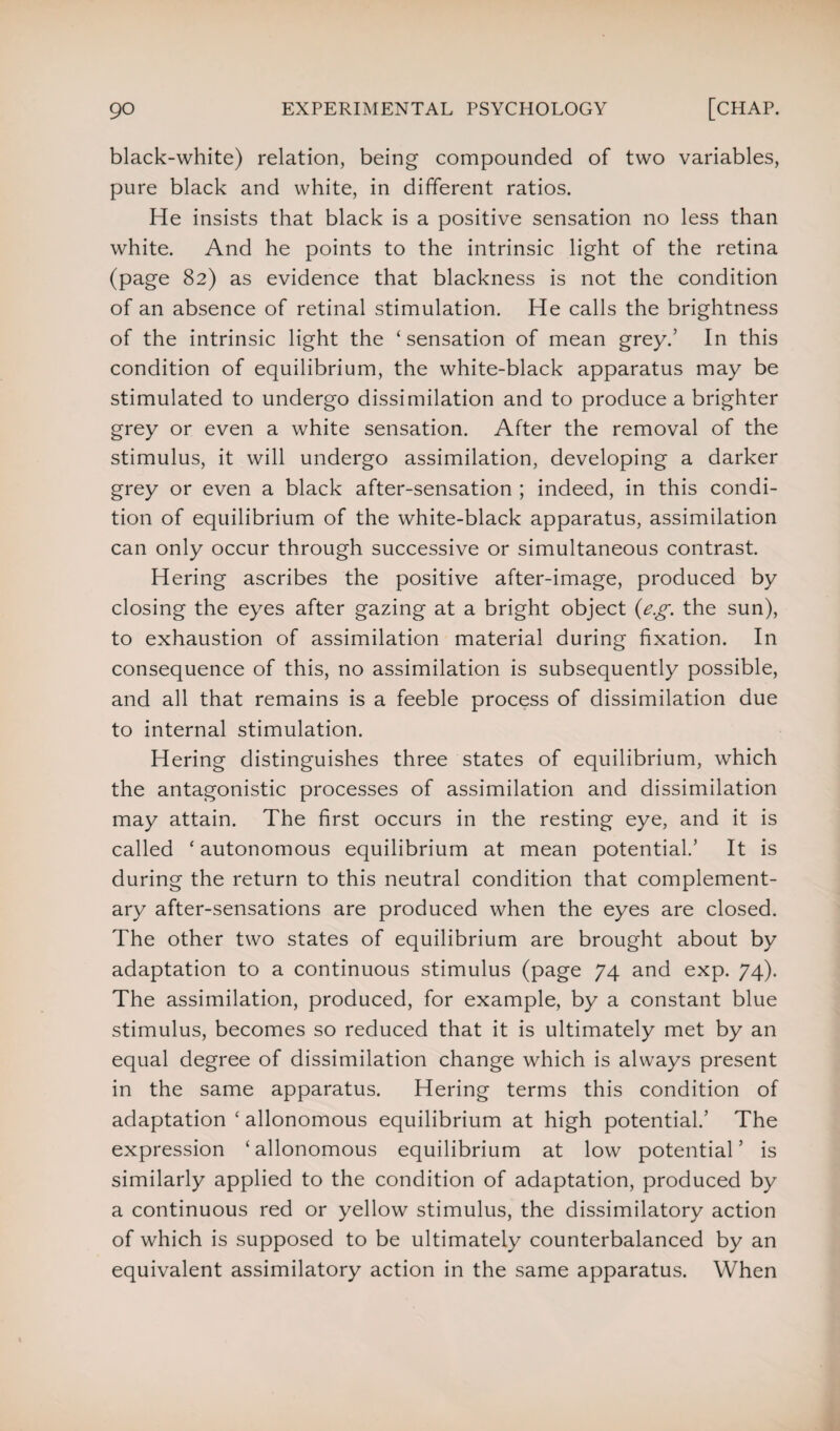 black-white) relation, being compounded of two variables, pure black and white, in different ratios. He insists that black is a positive sensation no less than white. And he points to the intrinsic light of the retina (page 82) as evidence that blackness is not the condition of an absence of retinal stimulation. He calls the brightness of the intrinsic light the ‘sensation of mean grey.’ In this condition of equilibrium, the white-black apparatus may be stimulated to undergo dissimilation and to produce a brighter grey or even a white sensation. After the removal of the stimulus, it will undergo assimilation, developing a darker grey or even a black after-sensation ; indeed, in this condi¬ tion of equilibrium of the white-black apparatus, assimilation can only occur through successive or simultaneous contrast Hering ascribes the positive after-image, produced by closing the eyes after gazing at a bright object (e.g. the sun), to exhaustion of assimilation material during fixation. In consequence of this, no assimilation is subsequently possible, and all that remains is a feeble process of dissimilation due to internal stimulation. Hering distinguishes three states of equilibrium, which the antagonistic processes of assimilation and dissimilation may attain. The first occurs in the resting eye, and it is called ‘ autonomous equilibrium at mean potential/ It is during the return to this neutral condition that complement¬ ary after-sensations are produced when the eyes are closed. The other two states of equilibrium are brought about by adaptation to a continuous stimulus (page 74 and exp. 74). The assimilation, produced, for example, by a constant blue stimulus, becomes so reduced that it is ultimately met by an equal degree of dissimilation change which is always present in the same apparatus. Hering terms this condition of adaptation ‘ allonomous equilibrium at high potential/ The expression ‘allonomous equilibrium at low potential’ is similarly applied to the condition of adaptation, produced by a continuous red or yellow stimulus, the dissimilatory action of which is supposed to be ultimately counterbalanced by an equivalent assimilatory action in the same apparatus. When
