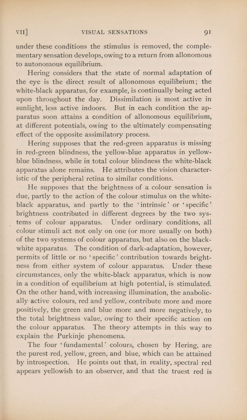 under these conditions the stimulus is removed, the comple¬ mentary sensation develops, owing to a return from allonomous to autonomous equilibrium. Hering considers that the state of normal adaptation of the eye is the direct result of allonomous equilibrium; the white-black apparatus, for example, is continually being acted upon throughout the day. Dissimilation is most active in sunlight, less active indoors. But in each condition the ap¬ paratus soon attains a condition of allonomous equilibrium, at different potentials, owing to the ultimately compensating effect of the opposite assimilatory process. Hering supposes that the red-green apparatus is missing in red-green blindness, the yellow-blue apparatus in yellow- blue blindness, while in total colour blindness the white-black apparatus alone remains. He attributes the vision character¬ istic of the peripheral retina to similar conditions. He supposes that the brightness of a colour sensation is due, partly to the action of the colour stimulus on the white- black apparatus, and partly to the ‘intrinsic’ or ‘specific’ brightness contributed in different degrees by the two sys¬ tems of colour apparatus. Under ordinary conditions, all colour stimuli act not only on one (or more usually on both) of the two systems of colour apparatus, but also on the black- white apparatus. The condition of dark-adaptation, however, permits of little or no ‘specific’ contribution towards bright¬ ness from either system of colour apparatus. Under these circumstances, only the white-black apparatus, which is now in a condition of equilibrium at high potential, is stimulated. On the other hand, with increasing illumination, the anabolic- ally active colours, red and yellow, contribute more and more positively, the green and blue more and more negatively, to the total brightness value, owing to their specific action on the colour apparatus. The theory attempts in this way to explain the Purkinje phenomena. The four ‘ fundamental ’ colours, chosen by Hering, are the purest red, yellow, green, and blue, which can be attained by introspection. He points out that, in reality, spectral red appears yellowish to an observer, and that the truest red is