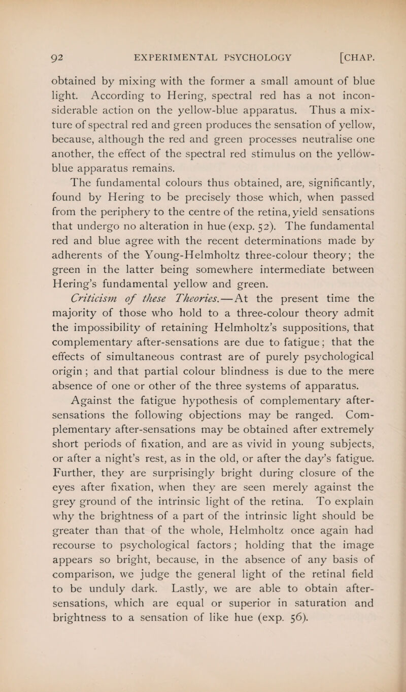 obtained by mixing with the former a small amount of blue light. According to Hering, spectral red has a not incon¬ siderable action on the yellow-blue apparatus. Thus a mix¬ ture of spectral red and green produces the sensation of yellow, because, although the red and green processes neutralise one another, the effect of the spectral red stimulus on the yellow- blue apparatus remains. The fundamental colours thus obtained, are, significantly, found by Hering to be precisely those which, when passed from the periphery to the centre of the retina, yield sensations that undergo no alteration in hue (exp. 52). The fundamental red and blue agree with the recent determinations made by adherents of the Young-Helmholtz three-colour theory; the green in the latter being somewhere intermediate between H ering’s fundamental yellow and green. Criticism of these Theories. — At the present time the majority of those who hold to a three-colour theory admit the impossibility of retaining Helmholtz’s suppositions, that complementary after-sensations are due to fatigue; that the effects of simultaneous contrast are of purely psychological origin ; and that partial colour blindness is due to the mere absence of one or other of the three systems of apparatus. Against the fatigue hypothesis of complementary after¬ sensations the following objections may be ranged. Com¬ plementary after-sensations may be obtained after extremely short periods of fixation, and are as vivid in young subjects, or after a night’s rest, as in the old, or after the day’s fatigue. Further, they are surprisingly bright during closure of the eyes after fixation, when they are seen merely against the grey ground of the intrinsic light of the retina. To explain why the brightness of a part of the intrinsic light should be greater than that of the whole, Helmholtz once again had recourse to psychological factors; holding that the image appears so bright, because, in the absence of any basis of comparison, we judge the general light of the retinal field to be unduly dark. Lastly, we are able to obtain after¬ sensations, which are equal or superior in saturation and brightness to a sensation of like hue (exp. 56).