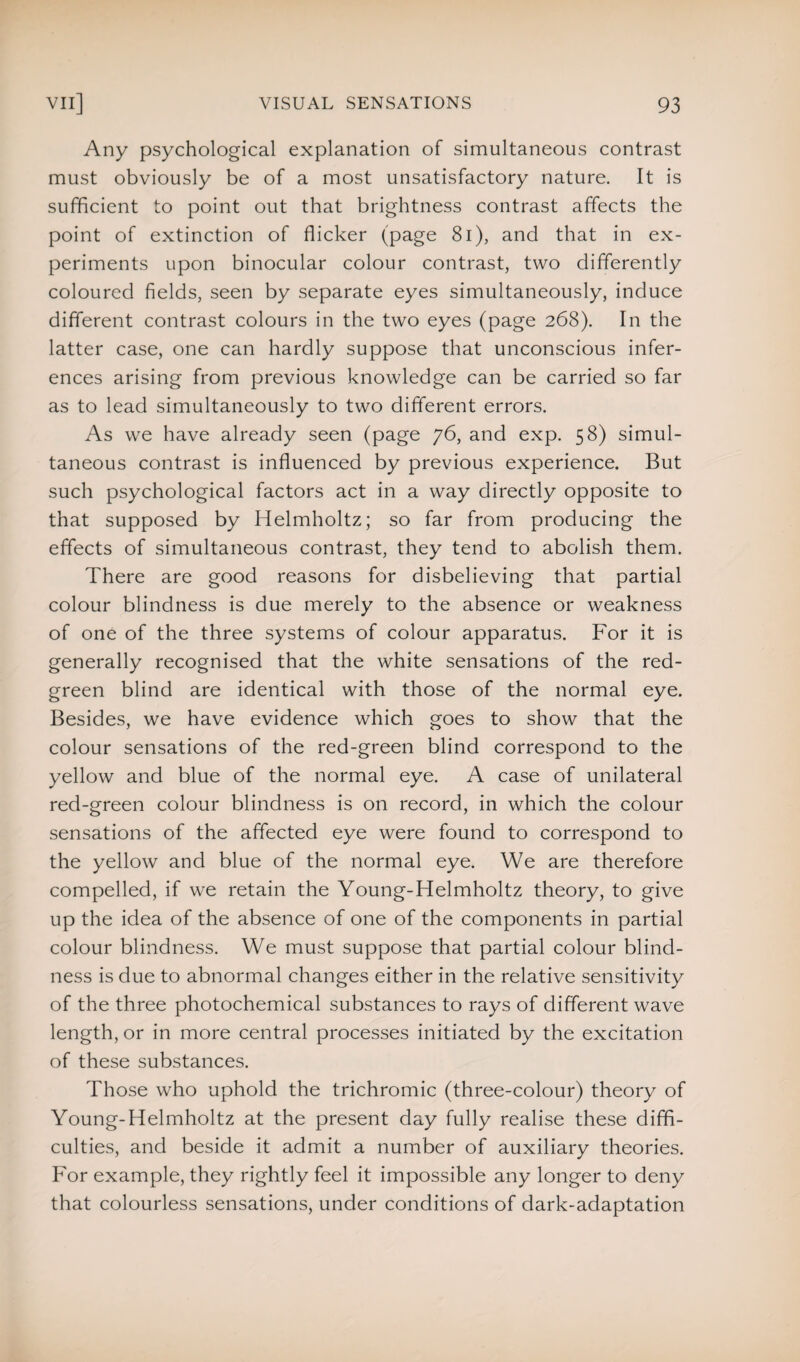Any psychological explanation of simultaneous contrast must obviously be of a most unsatisfactory nature. It is sufficient to point out that brightness contrast affects the point of extinction of flicker (page 81), and that in ex¬ periments upon binocular colour contrast, two differently coloured fields, seen by separate eyes simultaneously, induce different contrast colours in the two eyes (page 268). In the latter case, one can hardly suppose that unconscious infer¬ ences arising from previous knowledge can be carried so far as to lead simultaneously to two different errors. As we have already seen (page 76, and exp. 58) simul¬ taneous contrast is influenced by previous experience. But such psychological factors act in a way directly opposite to that supposed by Helmholtz; so far from producing the effects of simultaneous contrast, they tend to abolish them. There are good reasons for disbelieving that partial colour blindness is due merely to the absence or weakness of one of the three systems of colour apparatus. For it is generally recognised that the white sensations of the red- green blind are identical with those of the normal eye. Besides, we have evidence which goes to show that the colour sensations of the red-green blind correspond to the yellow and blue of the normal eye. A case of unilateral red-green colour blindness is on record, in which the colour sensations of the affected eye were found to correspond to the yellow and blue of the normal eye. We are therefore compelled, if we retain the Young-Helmholtz theory, to give up the idea of the absence of one of the components in partial colour blindness. We must suppose that partial colour blind¬ ness is due to abnormal changes either in the relative sensitivity of the three photochemical substances to rays of different wave length, or in more central processes initiated by the excitation of these substances. Those who uphold the trichromic (three-colour) theory of Young-Helmholtz at the present day fully realise these diffi¬ culties, and beside it admit a number of auxiliary theories. For example, they rightly feel it impossible any longer to deny that colourless sensations, under conditions of dark-adaptation