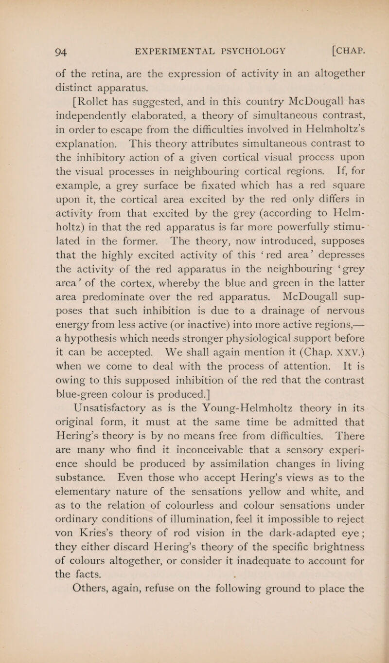 of the retina, are the expression of activity in an altogether distinct apparatus. [Rollet has suggested, and in this country McDougall has independently elaborated, a theory of simultaneous contrast, in order to escape from the difficulties involved in Helmholtz’s explanation. This theory attributes simultaneous contrast to the inhibitory action of a given cortical visual process upon the visual processes in neighbouring cortical regions. If, for example, a grey surface be fixated which has a red square upon it, the cortical area excited by the red only differs in activity from that excited by the grey (according to Helm¬ holtz) in that the red apparatus is far more powerfully stimu¬ lated in the former. The theory, now introduced, supposes that the highly excited activity of this ‘ red area ’ depresses the activity of the red apparatus in the neighbouring ‘ grey area ’ of the cortex, whereby the blue and green in the latter area predominate over the red apparatus. McDougall sup¬ poses that such inhibition is due to a drainage of nervous energy from less active (or inactive) into more active regions,— a hypothesis which needs stronger physiological support before it can be accepted. We shall again mention it (Chap. XXV.) when we come to deal with the process of attention. It is owing to this supposed inhibition of the red that the contrast blue-green colour is produced.] Unsatisfactory as is the Young-Helmholtz theory in its original form, it must at the same time be admitted that Hering’s theory is by no means free from difficulties. There are many who find it inconceivable that a sensory experi¬ ence should be produced by assimilation changes in living substance. Even those who accept Hering’s views as to the elementary nature of the sensations yellow and white, and as to the relation of colourless and colour sensations under ordinary conditions of illumination, feel it impossible to reject von Kries’s theory of rod vision in the dark-adapted eye; they either discard Hering’s theory of the specific brightness of colours altogether, or consider it inadequate to account for the facts. Others, again, refuse on the following ground to place the