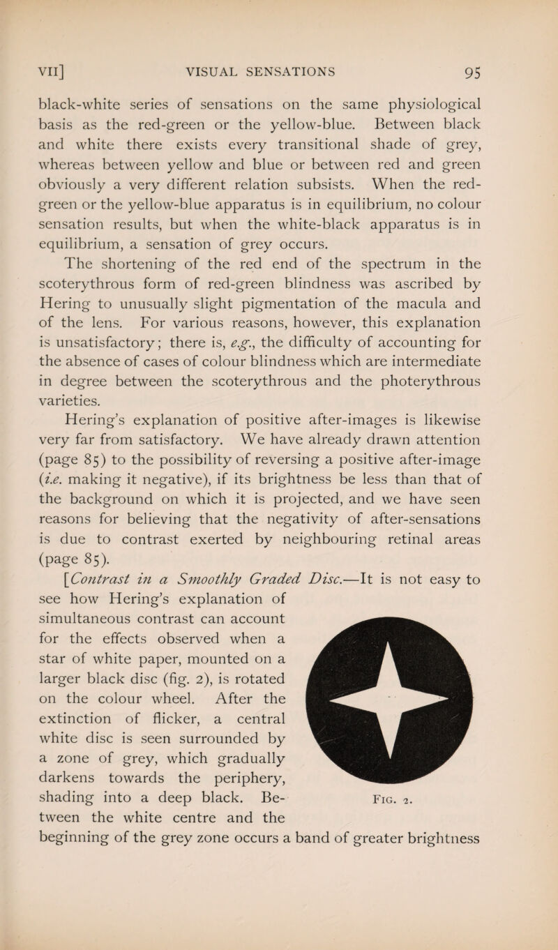 black-white series of sensations on the same physiological basis as the red-green or the yellow-blue. Between black and white there exists every transitional shade of grey, whereas between yellow and blue or between red and green obviously a very different relation subsists. When the red- green or the yellow-blue apparatus is in equilibrium, no colour sensation results, but when the white-black apparatus is in equilibrium, a sensation of grey occurs. The shortening of the red end of the spectrum in the scoterythrous form of red-green blindness was ascribed by Hering to unusually slight pigmentation of the macula and of the lens. For various reasons, however, this explanation is unsatisfactory; there is, eg., the difficulty of accounting for the absence of cases of colour blindness which are intermediate in degree between the scoterythrous and the photerythrous varieties. Hering’s explanation of positive after-images is likewise very far from satisfactory. We have already drawn attention (page 85) to the possibility of reversing a positive after-image (i.e. making it negative), if its brightness be less than that of the background on which it is projected, and we have seen reasons for believing that the negativity of after-sensations is due to contrast exerted by neighbouring retinal areas (page 85). [1Contrast in a Smoothly Graded Disc.—It is not easy to see how Hering’s explanation of simultaneous contrast can account for the effects observed when a star of white paper, mounted on a larger black disc (fig. 2), is rotated on the colour wheel. After the extinction of flicker, a central white disc is seen surrounded by a zone of grey, which gradually darkens towards the periphery, shading into a deep black. Be¬ tween the white centre and the beginning of the grey zone occurs a band of greater brightness Fig. 2.