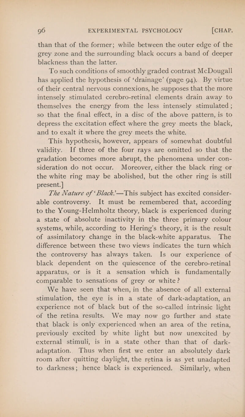 than that of the former; while between the outer edge of the grey zone and the surrounding black occurs a band of deeper blackness than the latter. To such conditions of smoothly graded contrast McDougall has applied the hypothesis of ‘drainage’ (page 94). By virtue of their central nervous connexions, he supposes that the more intensely stimulated cerebro-retinal elements drain away to themselves the energy from the less intensely stimulated ; so that the final effect, in a disc of the above pattern, is to depress the excitation effect where the grey meets the black, and to exalt it where the grey meets the white. This hypothesis, however, appears of somewhat doubtful validity. If three of the four rays are omitted so that the gradation becomes more abrupt, the phenomena under con¬ sideration do not occur. Moreover, either the black ring or the white ring may be abolished, but the other ring is still present.] The Nature of'Black!—This subject has excited consider¬ able controversy. It must be remembered that, according to the Young-Helmholtz theory, black is experienced during a state of absolute inactivity in the three primary colour systems, while, according to Hering’s theory, it is the result of assimilatory change in the black-white apparatus. The difference between these two views indicates the turn which the controversy has always taken. Is our experience of black dependent on the quiescence of the cerebro-retinal apparatus, or is it a sensation which is fundamentally comparable to sensations of grey or white ? We have seen that when, in the absence of all external stimulation, the eye is in a state of dark-adaptation, an experience not of black but of the so-called intrinsic light of the retina results. We may now go further and state that black is only experienced when an area of the retina, previously excited by white light but now unexcited by external stimuli, is in a state other than that of dark- adaptation. Thus when first we enter an absolutely dark room after quitting daylight, the retina is as yet unadapted to darkness; hence black is experienced. Similarly, when