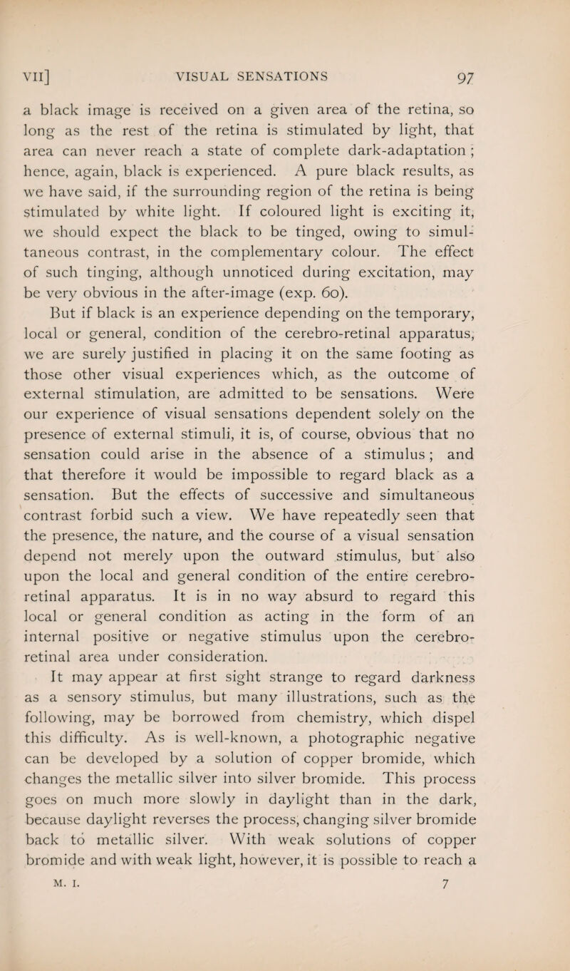 a black image is received on a given area of the retina, so long as the rest of the retina is stimulated by light, that area can never reach a state of complete dark-adaptation ; hence, again, black is experienced. A pure black results, as we have said, if the surrounding region of the retina is being stimulated by white light. If coloured light is exciting it, we should expect the black to be tinged, owing to simul¬ taneous contrast, in the complementary colour. The effect of such tinging, although unnoticed during excitation, may be very obvious in the after-image (exp. 60). But if black is an experience depending on the temporary, local or general, condition of the cerebro-retinal apparatus, we are surely justified in placing it on the same footing as those other visual experiences which, as the outcome of external stimulation, are admitted to be sensations. Were our experience of visual sensations dependent solely on the presence of external stimuli, it is, of course, obvious that no sensation could arise in the absence of a stimulus; and that therefore it would be impossible to regard black as a sensation. But the effects of successive and simultaneous contrast forbid such a view. We have repeatedly seen that the presence, the nature, and the course of a visual sensation depend not merely upon the outward stimulus, but also upon the local and general condition of the entire cerebro- retinal apparatus. It is in no way absurd to regard this local or general condition as acting in the form of an internal positive or negative stimulus upon the cerebro- retinal area under consideration. It may appear at first sight strange to regard darkness as a sensory stimulus, but many illustrations, such as the following, may be borrowed from chemistry, which dispel this difficulty. As is well-known, a photographic negative can be developed by a solution of copper bromide, which changes the metallic silver into silver bromide. This process goes on much more slowly in daylight than in the dark, because daylight reverses the process, changing silver bromide back to metallic silver. With weak solutions of copper bromide and with weak light, however, it is possible to reach a M. I. 7