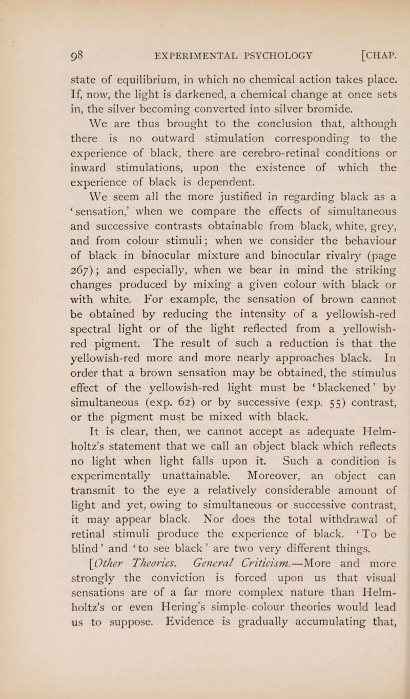 state of equilibrium, in which no chemical action takes place. If, now, the light is darkened, a chemical change at once sets in, the silver becoming converted into silver bromide. We are thus brought to the conclusion that, although there is no outward stimulation corresponding to the experience of black, there are cerebro-retinal conditions or inward stimulations, upon the existence of which the experience of black is dependent. We seem all the more justified in regarding black as a ‘sensation,’ when we compare the effects of simultaneous and successive contrasts obtainable from black, white, grey, and from colour stimuli; when we consider the behaviour of black in binocular mixture and binocular rivalry (page 267); and especially, when we bear in mind the striking changes produced by mixing a given colour with black or with white. For example, the sensation of brown cannot be obtained by reducing the intensity of a yellowish-red spectral light or of the light reflected from a yellowish- red pigment. The result of such a reduction is that the yellowish-red more and more nearly approaches black. In order that a brown sensation may be obtained, the stimulus effect of the yellowish-red light must be ‘ blackened ’ by simultaneous (exp. 62) or by successive (exp. 55) contrast, or the pigment must be mixed with black. It is clear, then, we cannot accept as adequate Helm¬ holtz’s statement that we call an object black which reflects no light when light falls upon it. Such a condition is experimentally unattainable. Moreover, an object can transmit to the eye a relatively considerable amount of light and yet, owing to simultaneous or successive contrast, it may appear black. Nor does the total withdrawal of retinal stimuli produce the experience of black. ‘To be blind ’ and ‘ to see black ’ are two very different things. [Other Theories. General Criticism.—More and more strongly the conviction is forced upon us that visual sensations are of a far more complex nature than Helm¬ holtz’s or even Hering’s simple- colour theories would lead us to suppose. Evidence is gradually accumulating that,