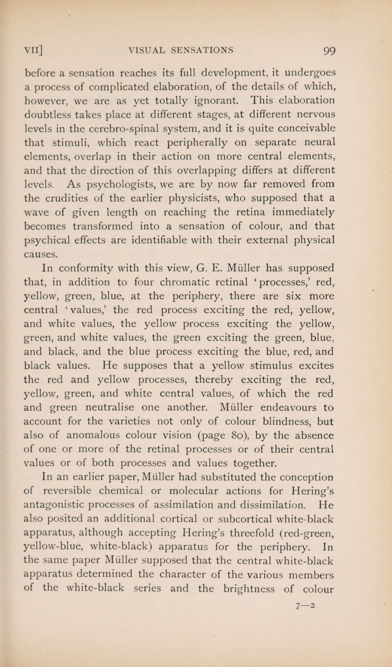 before a sensation reaches its full development, it undergoes a process of complicated elaboration, of the details of which, however, we are as yet totally ignorant. This elaboration doubtless takes place at different stages, at different nervous levels in the cerebro-spinal system, and it is quite conceivable that stimuli, which react peripherally on separate neural elements, overlap in their action on more central elements, and that the direction of this overlapping differs at different levels. As psychologists, we are by now far removed from the crudities of the earlier physicists, who supposed that a wave of given length on reaching the retina immediately becomes transformed into a sensation of colour, and that psychical effects are identifiable with their external physical causes. In conformity with this view, G. E. Muller has supposed that, in addition to four chromatic retinal ‘processes/ red, yellow, green, blue, at the periphery, there are six more central ‘ values/ the red process exciting the red, yellow, and white values, the yellow process exciting the yellow, green, and white values, the green exciting the green, blue, and black, and the blue process exciting the blue, red, and black values. He supposes that a yellow stimulus excites the red and yellow processes, thereby exciting the red, yellow, green, and white central values, of which the red and green neutralise one another. Muller endeavours to account for the varieties not only of colour blindness, but also of anomalous colour vision (page 80), by the absence of one or more of the retinal processes or of their central values or of both processes and values together. In an earlier paper, Muller had substituted the conception of reversible chemical or molecular actions for Hering’s antagonistic processes of assimilation and dissimilation. He also posited an additional cortical or subcortical white-black apparatus, although accepting Hering’s threefold (red-green, yellow-blue, white-black) apparatus for the periphery. In the same paper Muller supposed that the central white-black apparatus determined the character of the various members of the white-black series and the brightness of colour 7—2