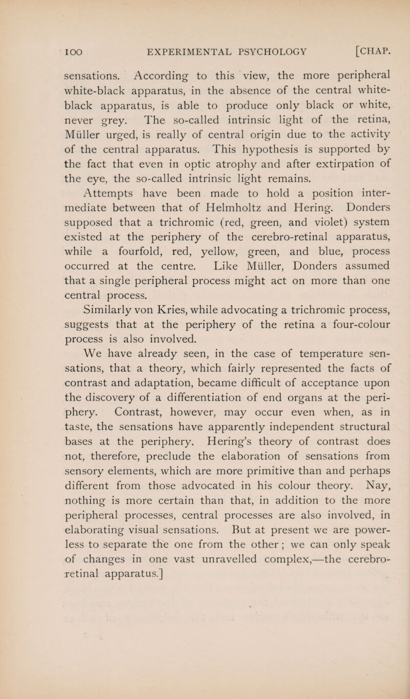 sensations. According to this view, the more peripheral white-black apparatus, in the absence of the central white- black apparatus, is able to produce only black or white, never grey. The so-called intrinsic light of the retina, Muller urged, is really of central origin due to the activity of the central apparatus. This hypothesis is supported by the fact that even in optic atrophy and after extirpation of the eye, the so-called intrinsic light remains. Attempts have been made to hold a position inter¬ mediate between that of Helmholtz and Hering. Bonders supposed that a trichromic (red, green, and violet) system existed at the periphery of the cerebro-retinal apparatus, while a fourfold, red, yellow, green, and blue, process occurred at the centre. Like Muller, Donders assumed that a single peripheral process might act on more than one central process. Similarly von Kries, while advocating a trichromic process, suggests that at the periphery of the retina a four-colour process is also involved. We have already seen, in the case of temperature sen¬ sations, that a theory, which fairly represented the facts of contrast and adaptation, became difficult of acceptance upon the discovery of a differentiation of end organs at the peri¬ phery. Contrast, however, may occur even when, as in taste, the sensations have apparently independent structural bases at the periphery. Hering’s theory of contrast does not, therefore, preclude the elaboration of sensations from sensory elements, which are more primitive than and perhaps different from those advocated in his colour theory. Nay, nothing is more certain than that, in addition to the more peripheral processes, central processes are also involved, in elaborating visual sensations. Rut at present we are power¬ less to separate the one from the other ; we can only speak of changes in one vast unravelled complex,—the cerebro- retinal apparatus.]