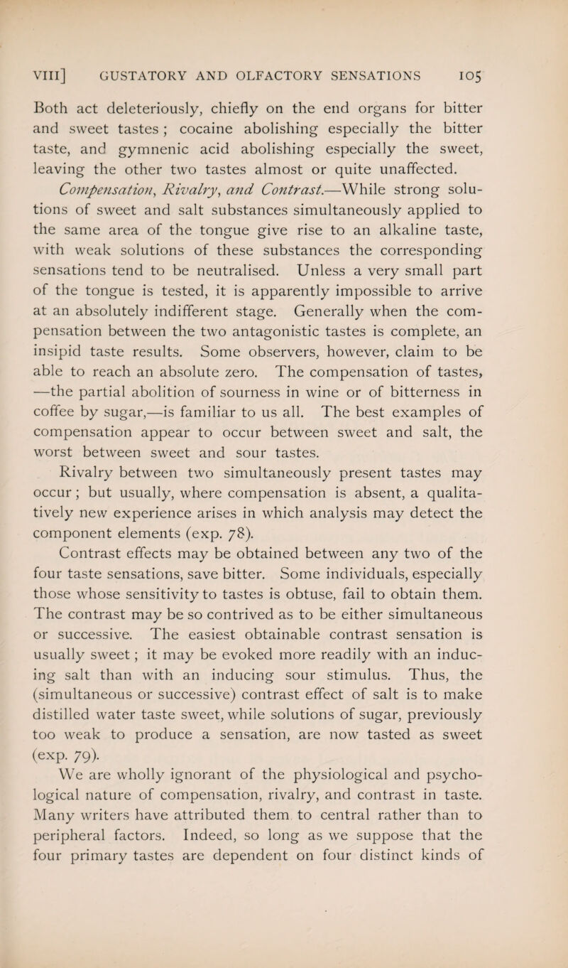 Both act deleteriously, chiefly on the end organs for bitter and sweet tastes; cocaine abolishing especially the bitter taste, and gymnenic acid abolishing especially the sweet, leaving the other two tastes almost or quite unaffected. Compensation, Rivalry, and Contrast.—While strong solu¬ tions of sweet and salt substances simultaneously applied to the same area of the tongue give rise to an alkaline taste, with weak solutions of these substances the corresponding sensations tend to be neutralised. Unless a very small part of the tongue is tested, it is apparently impossible to arrive at an absolutely indifferent stage. Generally when the com¬ pensation between the two antagonistic tastes is complete, an insipid taste results. Some observers, however, claim to be able to reach an absolute zero. The compensation of tastes, —the partial abolition of sourness in wine or of bitterness in coffee by sugar,—is familiar to us all. The best examples of compensation appear to occur between sweet and salt, the worst between sweet and sour tastes. Rivalry between two simultaneously present tastes may occur; but usually, where compensation is absent, a qualita¬ tively new experience arises in which analysis may detect the component elements (exp. 78). Contrast effects may be obtained between any two of the four taste sensations, save bitter. Some individuals, especially those whose sensitivity to tastes is obtuse, fail to obtain them. The contrast may be so contrived as to be either simultaneous or successive. The easiest obtainable contrast sensation is usually sweet; it may be evoked more readily with an induc¬ ing salt than with an inducing sour stimulus. Thus, the (simultaneous or successive) contrast effect of salt is to make distilled water taste sweet, while solutions of sugar, previously too weak to produce a sensation, are now tasted as sweet (exp. 79). We are wholly ignorant of the physiological and psycho¬ logical nature of compensation, rivalry, and contrast in taste. Many writers have attributed them to central rather than to peripheral factors. Indeed, so long as we suppose that the four primary tastes are dependent on four distinct kinds of