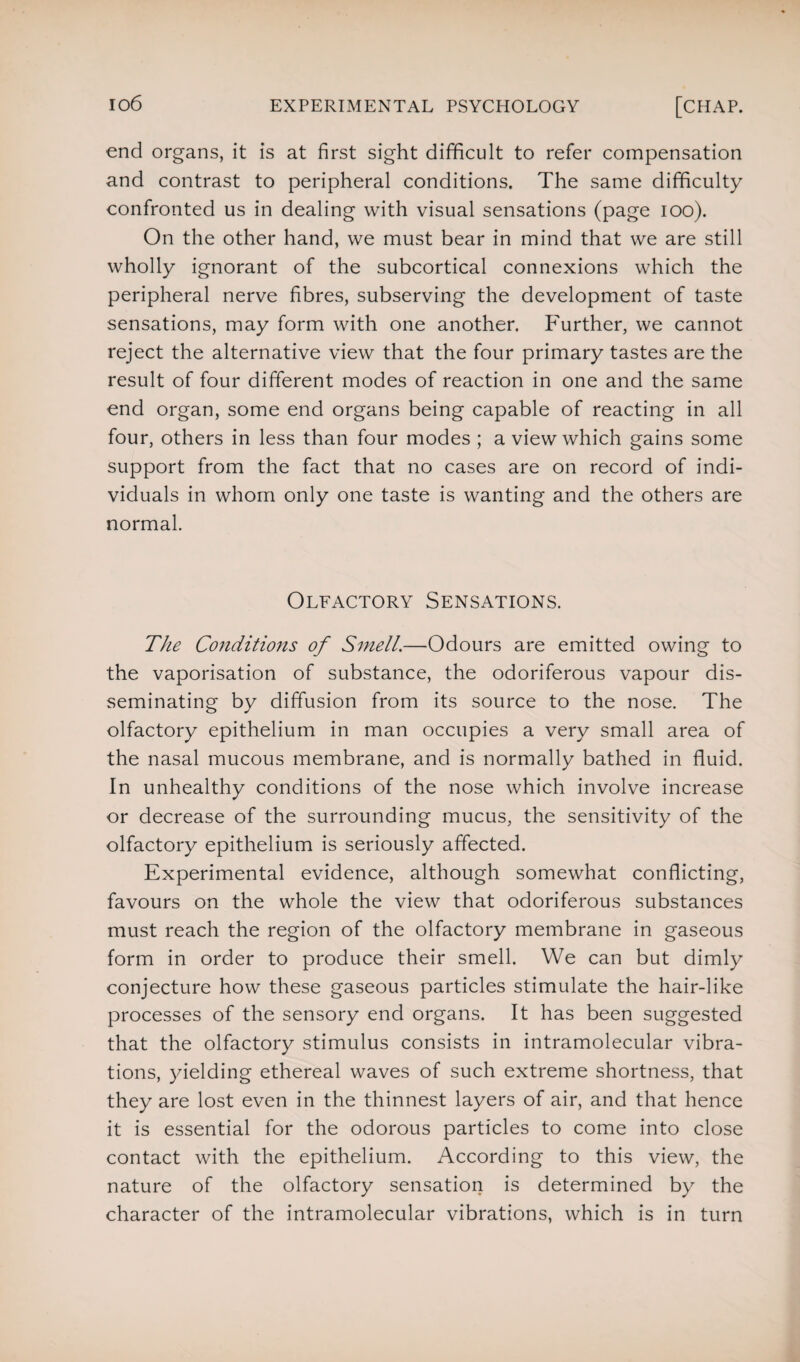 end organs, it is at first sight difficult to refer compensation and contrast to peripheral conditions. The same difficulty confronted us in dealing with visual sensations (page ioo). On the other hand, we must bear in mind that we are still wholly ignorant of the subcortical connexions which the peripheral nerve fibres, subserving the development of taste sensations, may form with one another. Further, we cannot reject the alternative view that the four primary tastes are the result of four different modes of reaction in one and the same end organ, some end organs being capable of reacting in all four, others in less than four modes ; a view which gains some support from the fact that no cases are on record of indi¬ viduals in whom only one taste is wanting and the others are normal. Olfactory Sensations. The Conditions of Smell.—Odours are emitted owing to the vaporisation of substance, the odoriferous vapour dis¬ seminating by diffusion from its source to the nose. The olfactory epithelium in man occupies a very small area of the nasal mucous membrane, and is normally bathed in fluid. In unhealthy conditions of the nose which involve increase or decrease of the surrounding mucus, the sensitivity of the olfactory epithelium is seriously affected. Experimental evidence, although somewhat conflicting, favours on the whole the view that odoriferous substances must reach the region of the olfactory membrane in gaseous form in order to produce their smell. We can but dimly conjecture how these gaseous particles stimulate the hair-like processes of the sensory end organs. It has been suggested that the olfactory stimulus consists in intramolecular vibra¬ tions, yielding ethereal waves of such extreme shortness, that they are lost even in the thinnest layers of air, and that hence it is essential for the odorous particles to come into close contact with the epithelium. According to this view, the nature of the olfactory sensation is determined by the character of the intramolecular vibrations, which is in turn