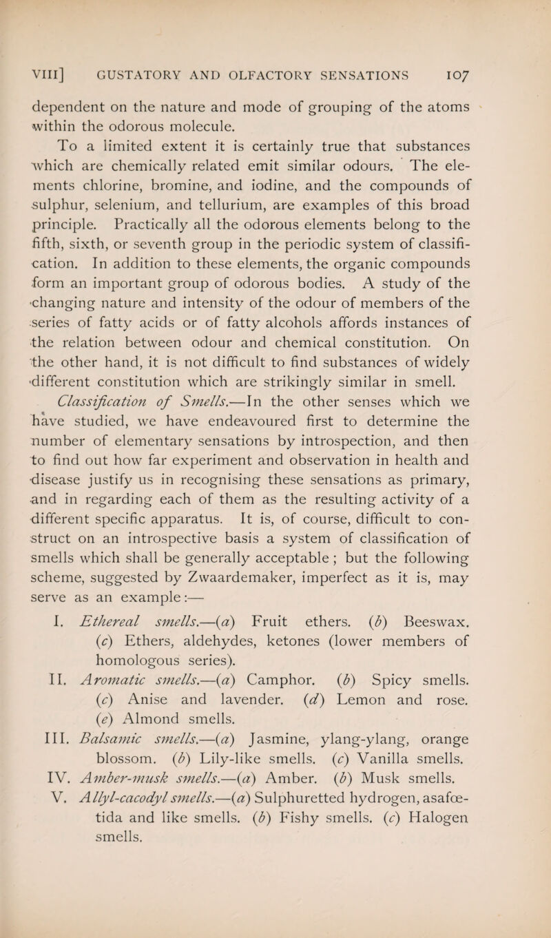 dependent on the nature and mode of grouping of the atoms within the odorous molecule. To a limited extent it is certainly true that substances which are chemically related emit similar odours. The ele¬ ments chlorine, bromine, and iodine, and the compounds of -sulphur, selenium, and tellurium, are examples of this broad principle. Practically all the odorous elements belong to the fifth, sixth, or seventh group in the periodic system of classifi¬ cation. In addition to these elements, the organic compounds form an important group of odorous bodies. A study of the •changing nature and intensity of the odour of members of the •series of fatty acids or of fatty alcohols affords instances of the relation between odour and chemical constitution. On the other hand, it is not difficult to find substances of widely •different constitution which are strikingly similar in smell. Classification of Smells.—In the other senses which we have studied, we have endeavoured first to determine the number of elementary sensations by introspection, and then to find out how far experiment and observation in health and disease justify us in recognising these sensations as primary, •and in regarding each of them as the resulting activity of a different specific apparatus. It is, of course, difficult to con¬ struct on an introspective basis a system of classification of smells which shall be generally acceptable ; but the following scheme, suggested by Zwaardemaker, imperfect as it is, may serve as an example:— I. Ethereal smells.—(a) Fruit ethers, (b) Beeswax. (c) Ethers, aldehydes, ketones (lower members of homologous series). II. Aromatic smells.—(a) Camphor. (b) Spicy smells. (c) Anise and lavender. (d) Lemon and rose. (e) Almond smells. III. Balsamic smells.—(a) Jasmine, ylang-ylang, orange blossom, (b) Lily-like smells, (c) Vanilla smells. IV. Amber-musk smells.—(a) Amber, (b) Musk smells. V. Allyl-cacodylsmells.—(a) Sulphuretted hydrogen, asafce- tida and like smells, (b) Fishy smells, (c) Halogen smells.