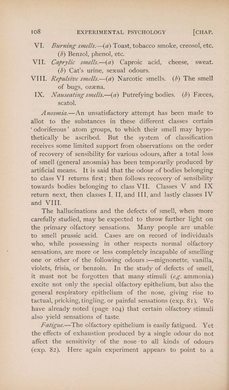 VI. Burning smells.—(a) Toast, tobacco smoke, creosol, etc. (b) Benzol, phenol, etc. VII. Caprylic smells.—(a) Caproic acid, cheese, sweat. (b) Cat’s urine, sexual odours. VIII. Repulsive smells.—(a) Narcotic smells, (b) The smell of bugs, ozsena. IX. Nci7iseatingsmells.—(a) Putrefying bodies, (b) Fseces, scatol. Anosmia.—An unsatisfactory attempt has been made to allot to the substances in these different classes certain ‘ odoriferous ’ atom groups, to which their smell may hypo¬ thetically be ascribed. But the system of classification receives some limited support from observations on the order of recovery of sensibility for various odours, after a total loss of smell (general anosmia) has been temporarily produced by artificial means. It is said that the odour of bodies belonging to class VI returns first; then follows recovery of sensibility towards bodies belonging to class VII. Classes V and IX return next, then classes I, II, and III, and lastly classes IV and VIII. The hallucinations and the defects of smell, when more carefully studied, may be expected to throw further light on the primary olfactory sensations. Many people are unable to smell prussic acid. Cases are on record of individuals who, while possessing in other respects normal olfactory sensations, are more or less completely incapable of smelling one or other of the following odours :—mignonette, vanilla, violets, frisia, or benzoin. In the study of defects of smell, it must not be forgotten that many stimuli (eg. ammonia) excite not only the special olfactory epithelium, but also the general respiratory epithelium of the nose, giving rise to tactual, pricking, tingling, or painful sensations (exp. 81). We have already noted (page 104) that certain olfactory stimuli also yield sensations of taste. Fatigue.—The olfactory epithelium is easily fatigued. Yet the effects of exhaustion produced by a single odour do not affect the sensitivity of the nose * to all kinds of odours (exp. 82). Here again experiment appears to point to a