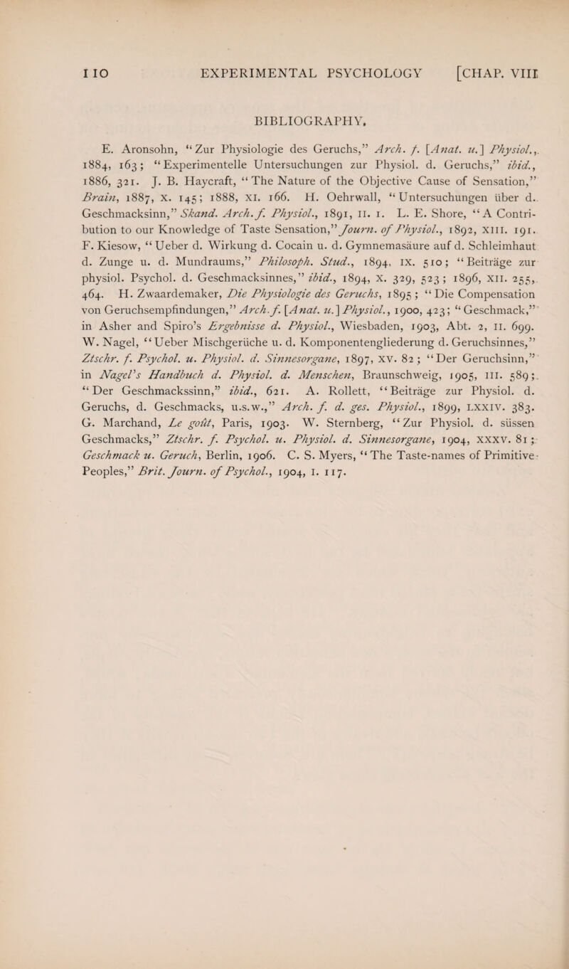 BIBLIOGRAPHY. E. Aronsohn, “ Zur Physiologie des Geruchs,” Arch. /. [Anal. u.~\ Physiol.,. 1884, 163; “ Experimentelle Untersuchungen zur Physiol, d. Geruchs,” ibid., 1886, 321. J. B. Haycraft, “The Nature of the Objective Cause of Sensation,” Brain, 1887, x. 145; 1888, xi. 166. H. Oehrwall, “Untersuchungen iiber d. Geschmacksinn,” Skand. Arch.f. Physiol., 1891, 11. 1. L. E. Shore, “A Contri¬ bution to our Knowledge of Taste Sensation,” Journ. of Physiol., 1892, xm. 191. F. Kiesow, “ Ueber d. Wirkung d. Cocain u. d. Gymnemasaure auf d. Schleimhaut d. Zunge u. d. Mundraums,” Philosoph. Stud., 1894, ix. 510; “ Beitrage zur physiol. Psychol, d. Geschmacksinnes,” ibid., 1894, x. 329, 523; 1896, XII. 255, 464. H. Zwaardemaker, Die Physiologie des Geruchs, 1895 ; “Die Compensation von Geruchsempfindungen,” Arch.f. [Anat. u.] Physiol., 1900, 423; “Geschmack,” in Asher and Spiro’s Ergebnisse d. Physiol., Wiesbaden, 1903, Abt. 2, 11. 699. W. Nagel, “ Ueber Mischgeriiche u. d. Komponentengliederung d. Geruchsinnes,” Ztschr. f. Psychol, u. Physiol, d. Sinnesorgane, 1897, XV. 82; “Der Geruchsinn,” in Nagel’s Handbuch d. Physiol, d. Menschen, Braunschweig, 1905, ill. 589;. “Der Geschmackssinn,” ibid., 621. A. Rollett, “Beitrage zur Physiol, d. Geruchs, d. Geschmacks, u.s.w.,” Arch. f. d. ges. Physiol., 1899, Lxxiv. 383. G. Marchand, Le goht, Paris, 1903. W. Sternberg, “Zur Physiol, d. siissen Geschmacks,” Ztschr. f. Psychol, u. Physiol, d. Sinnesorgane, 1904, xxxv. 81; Geschmack u. Geruch, Berlin, 1906. C. S. Myers, “The Taste-names of Primitive- Peoples,” Brit, fourn. of Psychol., 1904, 1. 117.