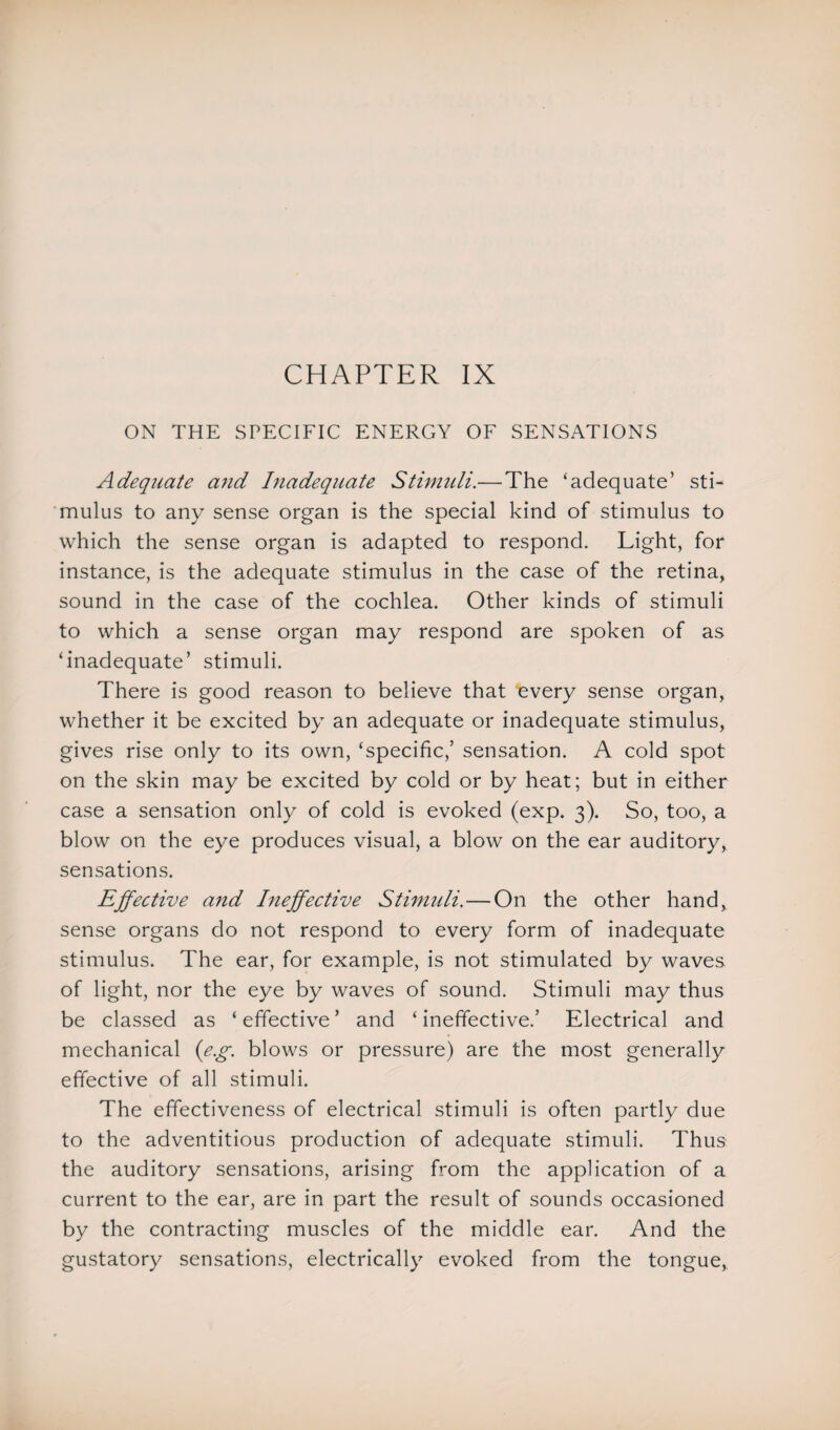 ON THE SPECIFIC ENERGY OF SENSATIONS Adequate and Inadequate Stimuli.— The ‘adequate’ sti¬ mulus to any sense organ is the special kind of stimulus to which the sense organ is adapted to respond. Light, for instance, is the adequate stimulus in the case of the retina, sound in the case of the cochlea. Other kinds of stimuli to which a sense organ may respond are spoken of as ‘inadequate’ stimuli. There is good reason to believe that every sense organ, whether it be excited by an adequate or inadequate stimulus, gives rise only to its own, ‘specific,’ sensation. A cold spot on the skin may be excited by cold or by heat; but in either case a sensation only of cold is evoked (exp. 3). So, too, a blow on the eye produces visual, a blow on the ear auditory, sensations. Effective and Ineffective Stimuli. — On the other hand, sense organs do not respond to every form of inadequate stimulus. The ear, for example, is not stimulated by waves of light, nor the eye by waves of sound. Stimuli may thus be classed as ‘ effective ’ and ‘ ineffective.’ Electrical and mechanical ('e.g. blows or pressure) are the most generally effective of all stimuli. The effectiveness of electrical stimuli is often partly due to the adventitious production of adequate stimuli. Thus the auditory sensations, arising from the application of a current to the ear, are in part the result of sounds occasioned by the contracting muscles of the middle ear. And the gustatory sensations, electrically evoked from the tongue,