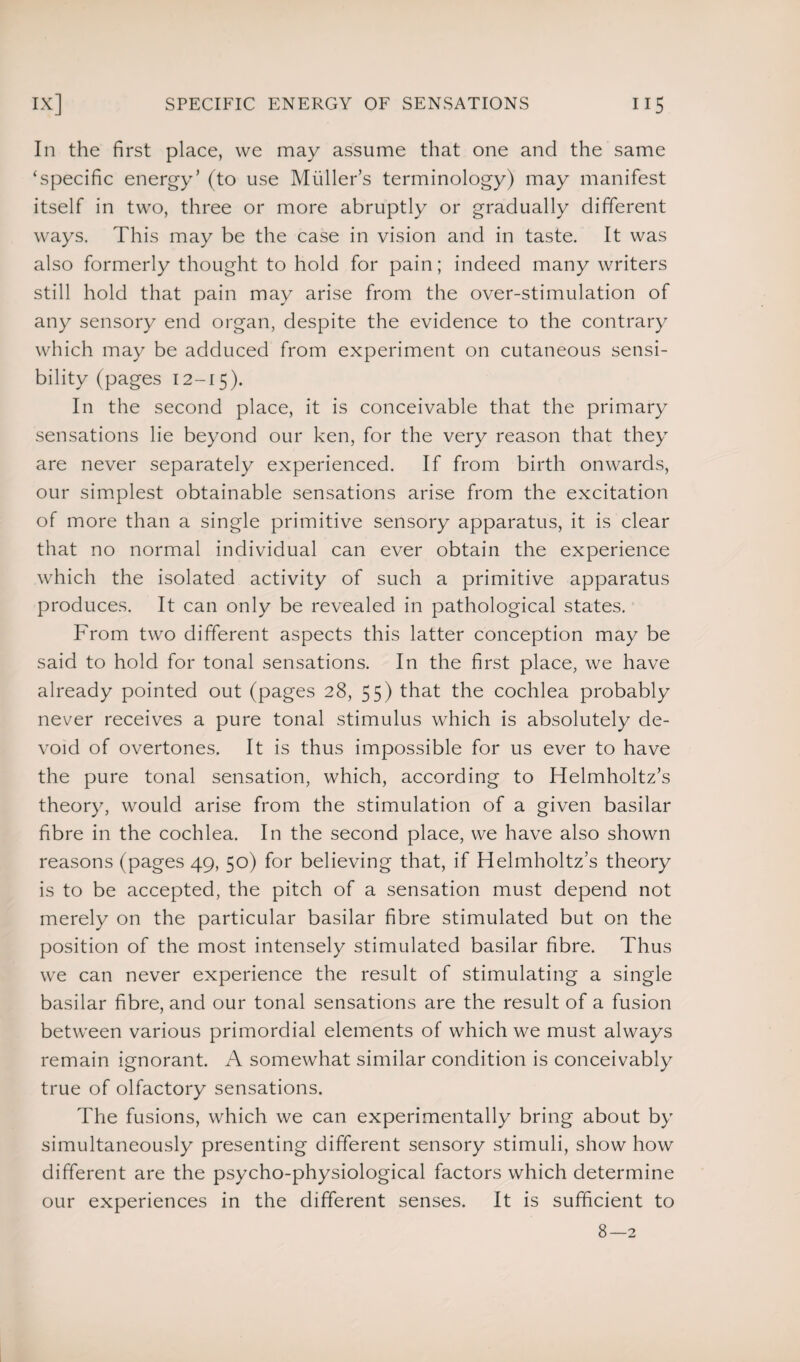 In the first place, vve may assume that one and the same ‘specific energy’ (to use Muller’s terminology) may manifest itself in two, three or more abruptly or gradually different ways. This may be the case in vision and in taste. It was also formerly thought to hold for pain; indeed many writers still hold that pain may arise from the over-stimulation of any sensory end organ, despite the evidence to the contrary which may be adduced from experiment on cutaneous sensi¬ bility (pages 12-15). In the second place, it is conceivable that the primary sensations lie beyond our ken, for the very reason that they are never separately experienced. If from birth onwards, our simplest obtainable sensations arise from the excitation of more than a single primitive sensory apparatus, it is clear that no normal individual can ever obtain the experience which the isolated activity of such a primitive apparatus produces. It can only be revealed in pathological states. From two different aspects this latter conception may be said to hold for tonal sensations. In the first place, we have already pointed out (pages 28, 55) that the cochlea probably never receives a pure tonal stimulus which is absolutely de¬ void of overtones. It is thus impossible for us ever to have the pure tonal sensation, which, according to Helmholtz’s theory, would arise from the stimulation of a given basilar fibre in the cochlea. In the second place, we have also shown reasons (pages 49, 50) for believing that, if Helmholtz’s theory is to be accepted, the pitch of a sensation must depend not merely on the particular basilar fibre stimulated but on the position of the most intensely stimulated basilar fibre. Thus we can never experience the result of stimulating a single basilar fibre, and our tonal sensations are the result of a fusion between various primordial elements of which we must always remain ignorant. A somewhat similar condition is conceivably true of olfactory sensations. The fusions, which we can experimentally bring about by simultaneously presenting different sensory stimuli, show how different are the psycho-physiological factors which determine our experiences in the different senses. It is sufficient to 8-2