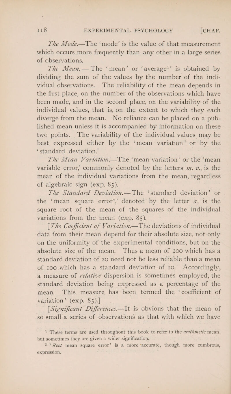 The Mode.—The ‘mode’ is the value of that measurement which occurs more frequently than any other in a large series of observations. The Mean. — The ‘mean’ or ‘average1’ is obtained by dividing the sum of the values by the number of the indi¬ vidual observations. The reliability of the mean depends in the first place, on the number of the observations which have been made, and in the second place, on the variability of the individual values, that is, on the extent to which they each diverge from the mean. No reliance can be placed on a pub¬ lished mean unless it is accompanied by information on these two points. The variability of the individual values may be best expressed either by the ‘ mean variation ’ or by the ‘ standard deviation.’ The Mean Variation.—The ‘mean variation’ or the ‘mean variable error,’ commonly denoted by the letters in. v., is the mean of the individual variations from the mean, regardless of algebraic sign (exp. 85). The Standard Deviation. — The ‘standard deviation5 or the ‘ mean square error2 *,5 denoted by the letter <r, is the square root of the mean of the squares of the individual variations from the mean (exp. 85). [The Coefficient of Variation.—The deviations of individual data from their mean depend for their absolute size, not only on the uniformity of the experimental conditions, but on the absolute size of the mean. Thus a mean of 200 which has a standard deviation of 20 need not be less reliable than a mean of 100 which has a standard deviation of 10. Accordingly, a measure of relative dispersion is sometimes employed, the standard deviation being expressed as a percentage of the mean. This measure has been termed the ‘ coefficient of variation 5 (exp. 85).] [Significant Differences.—It is obvious that the mean of so small a series of observations as that with which we have 1 These terms are used throughout this book to refer to the arithmetic mean, but sometimes they are given a wider signification. 2 ‘ Root mean square error ’ is a more -accurate, though more cumbrous, expression.