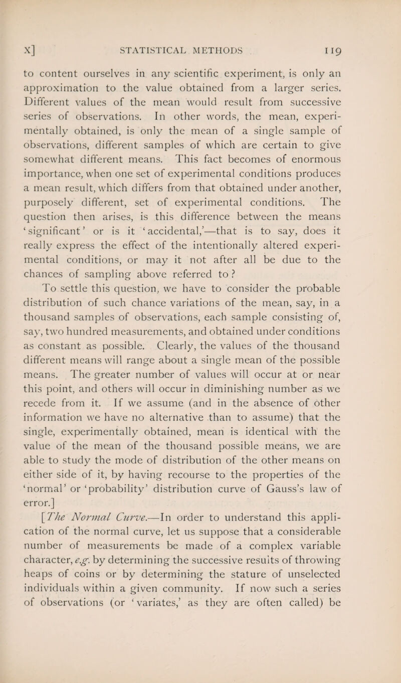 to content ourselves in any scientific experiment, is only an approximation to the value obtained from a larger series. Different values of the mean would result from successive series of observations. In other words, the mean, experi¬ mentally obtained, is only the mean of a single sample of observations, different samples of which are certain to give somewhat different means. This fact becomes of enormous importance, when one set of experimental conditions produces a mean result, which differs from that obtained under another, purposely different, set of experimental conditions. The question then arises, is this difference between the means ‘ significant ’ or is it £ accidental,’—that is to say, does it really express the effect of the intentionally altered experi¬ mental conditions, or may it not after all be due to the chances of sampling above referred to ? To settle this question, we have to consider the probable distribution of such chance variations of the mean, say, in a thousand samples of observations, each sample consisting of, say, two hundred measurements, and obtained under conditions as constant as possible. Clearly, the values of the thousand different means will range about a single mean of the possible means. The greater number of values will occur at or near this point, and others will occur in diminishing number as we recede from it. If we assume (and in the absence of other information we have no alternative than to assume) that the single, experimentally obtained, mean is identical with the value of the mean of the thousand possible means, we are able to study the mode of distribution of the other means on either side of it, by having recourse to the properties of the ‘normal’ or ‘probability’ distribution curve of Gauss’s law of error.] [The Normal Curve.—In order to understand this appli¬ cation of the normal curve, let us suppose that a considerable number of measurements be made of a complex variable character, e.g. by determining the successive results of throwing heaps of coins or by determining the stature of unselected individuals within a given community. If now such a series of observations (or ‘ variates,’ as they are often called) be