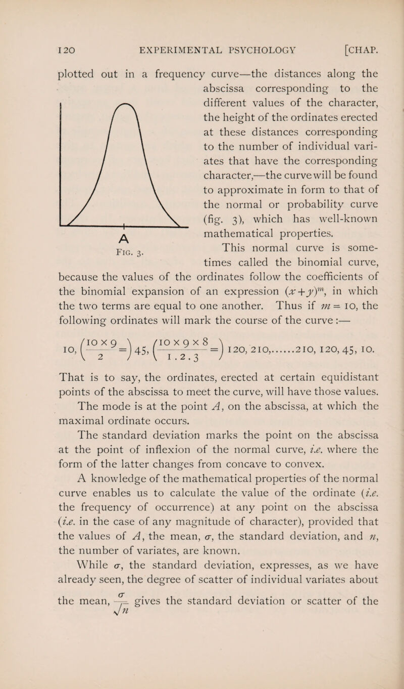 plotted out in a frequency curve—the distances along the abscissa corresponding to the different values of the character, the height of the ordinates erected at these distances corresponding to the number of individual vari¬ ates that have the corresponding character,-—the curve will be found to approximate in form to that of the normal or probability curve (fig. 3), which has well-known mathematical properties. This normal curve is some¬ times called the binomial curve, because the values of the ordinates follow the coefficients of the binomial expansion of an expression (x+y)m, in which the two terms are equal to one another. Thus if m — 10, the following ordinates will mark the course of the curve :— /io x 9 \ (10 x 9 x 8 \ 10, =J 45, T 2 3 =J 120,210,.210, 120, 45, 10. That is to say, the ordinates, erected at certain equidistant points of the abscissa to meet the curve, will have those values. The mode is at the point A, on the abscissa, at which the maximal ordinate occurs. The standard deviation marks the point on the abscissa at the point of inflexion of the normal curve, i.e. where the form of the latter changes from concave to convex. A knowledge of the mathematical properties of the normal curve enables us to calculate the value of the ordinate (i.e. the frequency of occurrence) at any point on the abscissa (i.e. in the case of any magnitude of character), provided that the values of A, the mean, cr, the standard deviation, and n, the number of variates, are known. While cr, the standard deviation, expresses, as we have already seen, the degree of scatter of individual variates about the mean, ~^=. gives the standard deviation or scatter of the si n