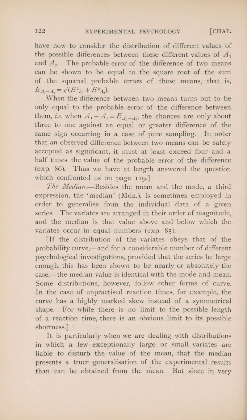 have now to consider the distribution of different values of the possible differences between these different values of Ax and A2. The probable error of the difference of two means can be shown to be equal to the square root of the sum of the squared probable errors of these means, that is, Ea,-a2 — V(^2Tj + E'a,). When the difference between two means turns out to be only equal to the probable error of the difference between them, i.e. when A1 — A2 = the chances are only about three to one against an equal or greater difference of the same sign occurring in a case of pure sampling. In order that an observed difference between two means can be safely accepted as significant, it must at least exceed four and a half times the value of the probable error of the difference (exp. 86). Thus we have at length answered the question which confronted us on page 119.] The Median.—Besides the mean and the mode, a third expression, the 'median’ (Mdn.), is sometimes employed in order to generalise from the individual data of a given series. The variates are arranged in their order of magnitude, and the median is that value above and below which the variates occur in equal numbers (exp. 85). [If the distribution of the variates obeys that of the probability curve,—and for a considerable number of different psychological investigations, provided that the series be large enough, this has been shown to be nearly or absolutely the case,—the median value is identical with the mode and mean. Some distributions, however, follow other forms of curve. In the case of unpractised reaction times, for example, the curve has a highly marked skew instead of a symmetrical shape. For while there is no limit to the possible length of a reaction time, there is an obvious limit to its possible shortness.] It is particularly when we are dealing with distributions in which a few exceptionally large or small variates are liable to disturb the value of the mean, that the median presents a truer generalisation of the experimental results than can be obtained from the mean. But since in very