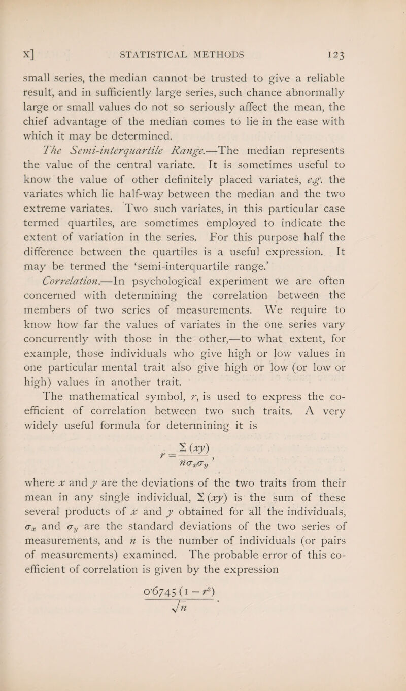 small series, the median cannot be trusted to give a reliable result, and in sufficiently large series, such chance abnormally large or small values do not so seriously affect the mean, the chief advantage of the median comes to lie in the ease with which it may be determined. The Semi-interquartile Range.—The median represents the value of the central variate. It is sometimes useful to know the value of other definitely placed variates, eg. the variates which lie half-way between the median and the two extreme variates. Two such variates, in this particular case termed quartiles, are sometimes employed to indicate the extent of variation in the series. For this purpose half the difference between the quartiles is a useful expression. It may be termed the ‘semi-interquartile range.’ Correlation.—In psychological experiment we are often concerned with determining the correlation between the members of two series of measurements. We require to know how far the values of variates in the one series vary concurrently with those in the other,—to what extent, for example, those individuals who give high or low values in one particular mental trait also give high or low (or low or high) values in another trait. The mathematical symbol, r, is used to express the co¬ efficient of correlation between two such traits. A very widely useful formula for determining it is ncrx<Ty ’ where x and y are the deviations of the two traits from their mean in any single individual, 2 (xy) is the sum of these several products of x and y obtained for all the individuals, ax and cry are the standard deviations of the two series of measurements, and n is the number of individuals (or pairs of measurements) examined. The probable error of this co¬ efficient of correlation is given by the expression 0-6745(1 — r2) Jn