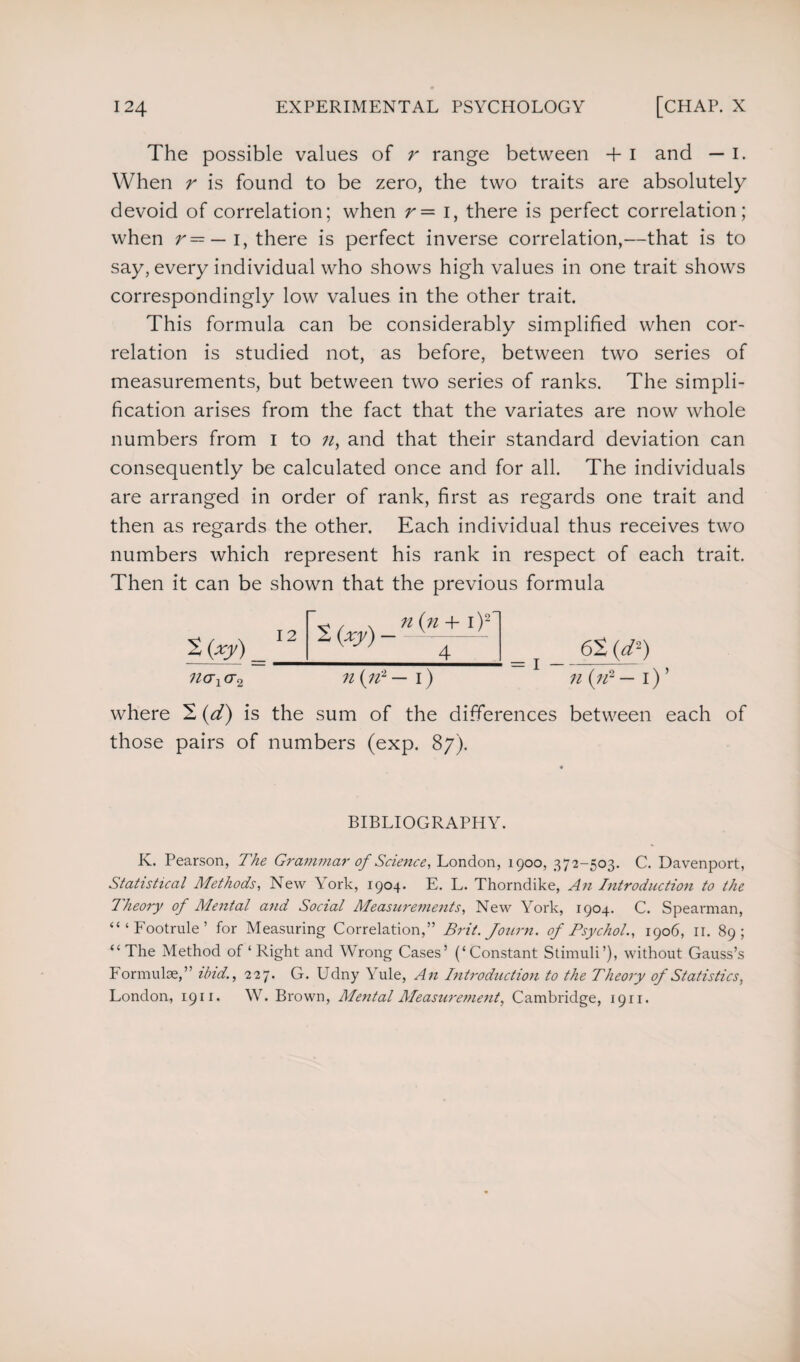 The possible values of r range between + i and — I. When r is found to be zero, the two traits are absolutely devoid of correlation; when r— i, there is perfect correlation; when r=— i, there is perfect inverse correlation,—that is to say, every individual who shows high values in one trait shows correspondingly low values in the other trait. This formula can be considerably simplified when cor¬ relation is studied not, as before, between two series of measurements, but between two series of ranks. The simpli¬ fication arises from the fact that the variates are now whole numbers from I to n, and that their standard deviation can consequently be calculated once and for all. The individuals are arranged in order of rank, first as regards one trait and then as regards the other. Each individual thus receives two numbers which represent his rank in respect of each trait. Then it can be shown that the previous formula Spy) nax cr2 12 Ik (n, »(*+i)2l 4 n (n2 — 1) 62 (d2) n (n2 — i) ’ where 2 (d) is the sum of the differences between each of those pairs of numbers (exp. 87). BIBLIOGRAPHY. K. Pearson, The Grammar of Science, London, 1900, 372-503. C. Davenport, Statistical Methods, New York, 1904. E. L. Thorndike, An Introduction to the Theory of Mental and Social Measurements, New York, 1904. C. Spearman, “ ‘ Footrule ’ for Measuring Correlation,” Brit. Journ. of Psychol., 1906, II. 89; “ The Method of ‘ Right and Wrong Cases’ (‘Constant Stimuli’), without Gauss’s Formulae,” ibid., 227. G. Udny \ ule, An Introduction to the Theory of Statistics, London, 1911. W. Brown, Mental Measurement, Cambridge, 1911.