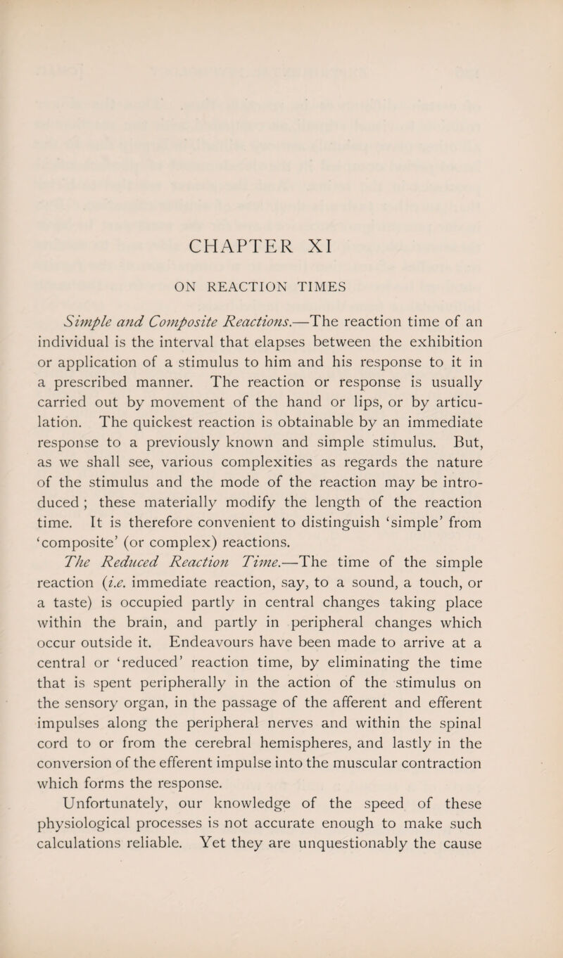 ON REACTION TIMES Simple and Composite Reactions.—The reaction time of an individual is the interval that elapses between the exhibition or application of a stimulus to him and his response to it in a prescribed manner. The reaction or response is usually carried out by movement of the hand or lips, or by articu¬ lation. The quickest reaction is obtainable by an immediate response to a previously known and simple stimulus. But, as we shall see, various complexities as regards the nature of the stimulus and the mode of the reaction may be intro¬ duced ; these materially modify the length of the reaction time. It is therefore convenient to distinguish ‘simple’ from ‘composite’ (or complex) reactions. The Reduced Reaction Time.—The time of the simple reaction {i.e. immediate reaction, say, to a sound, a touch, or a taste) is occupied partly in central changes taking place within the brain, and partly in peripheral changes which occur outside it. Endeavours have been made to arrive at a central or ‘reduced’ reaction time, by eliminating the time that is spent peripherally in the action of the stimulus on the sensory organ, in the passage of the afferent and efferent impulses along the peripheral nerves and within the spinal cord to or from the cerebral hemispheres, and lastly in the conversion of the efferent impulse into the muscular contraction which forms the response. Unfortunately, our knowledge of the speed of these physiological processes is not accurate enough to make such calculations reliable. Yet they are unquestionably the cause