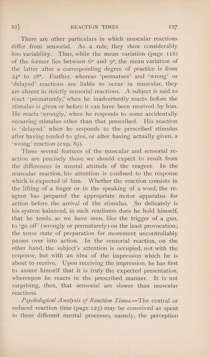 There are other particulars in which muscular reactions differ from sensorial. As a rule, they show considerably less variability. Thus, while the mean variation (page 118) of the former lies between 6a and ga, the mean variation of the latter after a corresponding degree of practice is from 24°' to 28°. Further, whereas ‘premature’ and ‘wrong’ or ‘delayed’ reactions are liable to occur in muscular, they are absent in strictly sensorial reactions. A subject is said to react ‘prematurely,’ when he inadvertently reacts before the stimulus is given or before it can have been received by him. He reacts ‘wrongly,’ when he responds to some accidentally occurring stimulus other than that prescribed. His reaction is ‘delayed,’ when he responds to the prescribed stimulus after having tended to give, or after having actually given, a ‘wrong’ reaction (exp. 89). These several features of the muscular and sensorial re¬ action are precisely those we should expect to result from the differences in mental attitude of the reagent. In the muscular reaction, his attention is confined to the response which is expected of him. Whether the reaction consists in the lifting of a finger or in the speaking of a word, the re¬ agent has prepared the appropriate motor apparatus for action before the arrival of the stimulus. So delicately is his system balanced, in such readiness does he hold himself, that he tends, as we have seen, like the trigger of a gun, to ‘go off’ (wrongly or prematurely) on the least provocation; the tense state of preparation for movement uncontrollably passes over into action. In the sensorial reaction, on the other hand, the subject’s attention is occupied, not with the response, but with an idea of the impression which he is about to receive. Upon receiving the impression, he has first to assure himself that it is truly the expected presentation, whereupon he reacts in the prescribed manner. It is not surprising, then, that sensorial are slower than muscular reactions. Psychological Analysis of Reaction Times.—The central or reduced reaction time (page 125) may be conceived as spent in three different mental processes, namely, the perception