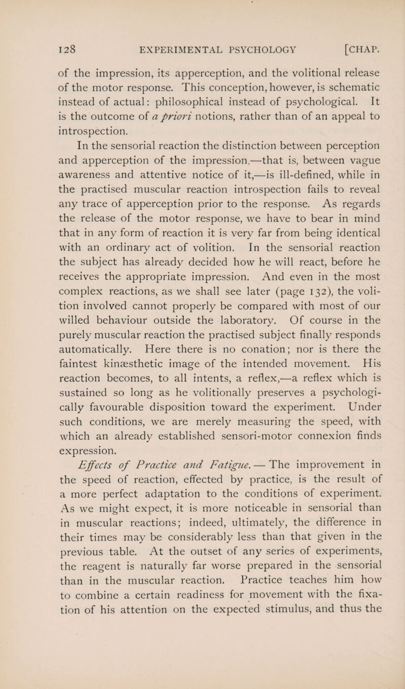 of the impression, its apperception, and the volitional release of the motor response. This conception, however, is schematic instead of actual: philosophical instead of psychological. It is the outcome of a priori notions, rather than of an appeal to introspection. In the sensorial reaction the distinction between perception and apperception of the impression,—that is, between vague awareness and attentive notice of it,—is ill-defined, while in the practised muscular reaction introspection fails to reveal any trace of apperception prior to the response. As regards the release of the motor response, we have to bear in mind that in any form of reaction it is very far from being identical with an ordinary act of volition. In the sensorial reaction the subject has already decided how he will react, before he receives the appropriate impression. And even in the most complex reactions, as we shall see later (page 132), the voli¬ tion involved cannot properly be compared with most of our willed behaviour outside the laboratory. Of course in the purely muscular reaction the practised subject finally responds automatically. Here there is no conation; nor is there the faintest kinsesthetic image of the intended movement. His reaction becomes, to all intents, a reflex,—a reflex which is sustained so long as he volitionally preserves a psychologi¬ cally favourable disposition toward the experiment. Under such conditions, we are merely measuring the speed, with which an already established sensori-motor connexion finds expression. Effects of Practice and Fatigue. — The improvement in the speed of reaction, effected by practice, is the result of a more perfect adaptation to the conditions of experiment. As we might expect, it is more noticeable in sensorial than in muscular reactions; indeed, ultimately, the difference in their times may be considerably less than that given in the previous table. At the outset of any series of experiments, the reagent is naturally far worse prepared in the sensorial than in the muscular reaction. Practice teaches him how to combine a certain readiness for movement with the fixa¬ tion of his attention on the expected stimulus, and thus the