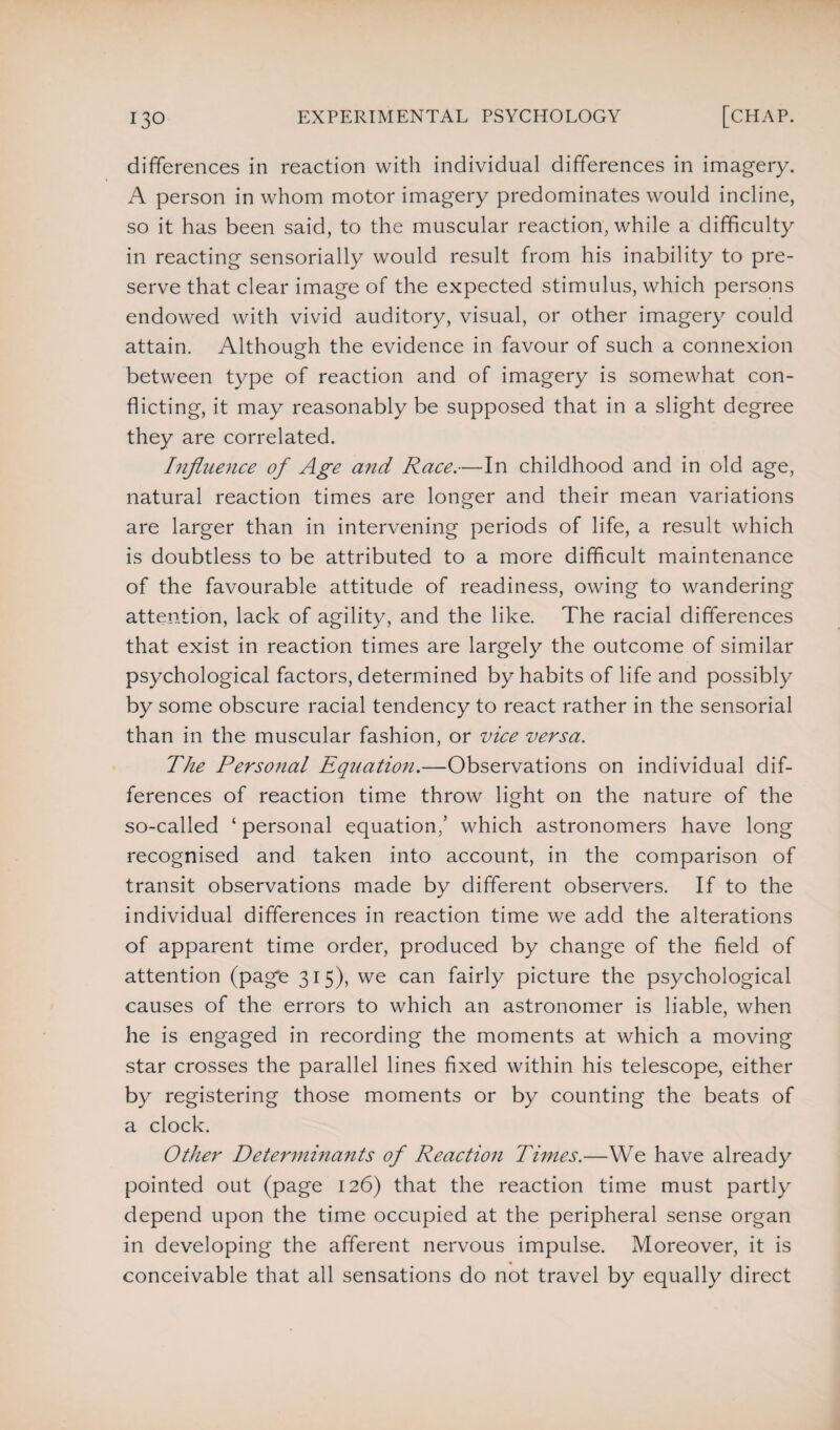 differences in reaction with individual differences in imagery. A person in whom motor imagery predominates would incline, so it has been said, to the muscular reaction, while a difficulty in reacting sensorially would result from his inability to pre¬ serve that clear image of the expected stimulus, which persons endowed with vivid auditory, visual, or other imagery could attain. Although the evidence in favour of such a connexion between type of reaction and of imagery is somewhat con¬ flicting, it may reasonably be supposed that in a slight degree they are correlated. Influence of Age and Race.—In childhood and in old age, natural reaction times are longer and their mean variations are larger than in intervening periods of life, a result which is doubtless to be attributed to a more difficult maintenance of the favourable attitude of readiness, owing to wandering attention, lack of agility, and the like. The racial differences that exist in reaction times are largely the outcome of similar psychological factors, determined by habits of life and possibly by some obscure racial tendency to react rather in the sensorial than in the muscular fashion, or vice versa. The Personal Equation.—Observations on individual dif¬ ferences of reaction time throw light on the nature of the so-called ‘ personal equation,’ which astronomers have long recognised and taken into account, in the comparison of transit observations made by different observers. If to the individual differences in reaction time we add the alterations of apparent time order, produced by change of the field of attention (page 315), we can fairly picture the psychological causes of the errors to which an astronomer is liable, when he is engaged in recording the moments at which a moving star crosses the parallel lines fixed within his telescope, either by registering those moments or by counting the beats of a clock. Other Determinants of Reaction Times.—We have already pointed out (page 126) that the reaction time must partly depend upon the time occupied at the peripheral sense organ in developing the afferent nervous impulse. Moreover, it is conceivable that all sensations do not travel by equally direct