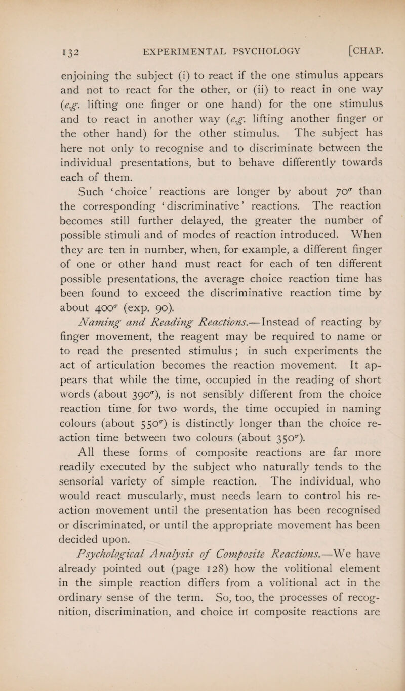 enjoining the subject (i) to react if the one stimulus appears and not to react for the other, or (ii) to react in one way (e.g. lifting one finger or one hand) for the one stimulus and to react in another way (e.g. lifting another finger or the other hand) for the other stimulus. The subject has here not only to recognise and to discriminate between the individual presentations, but to behave differently towards each of them. Such ‘choice’ reactions are longer by about yoa than the corresponding ‘ discriminative ’ reactions. The reaction becomes still further delayed, the greater the number of possible stimuli and of modes of reaction introduced. When they are ten in number, when, for example, a different finger of one or other hand must react for each of ten different possible presentations, the average choice reaction time has been found to exceed the discriminative reaction time by about yooa (exp. 90). Naming and Reading Reactions.— Instead of reacting by finger movement, the reagent may be required to name or to read the presented stimulus; in such experiments the act of articulation becomes the reaction movement. It ap¬ pears that while the time, occupied in the reading of short words (about 390^), is not sensibly different from the choice reaction time for two words, the time occupied in naming colours (about 5500') is distinctly longer than the choice re¬ action time between two colours (about 3500'). All these forms of composite reactions are far more readily executed by the subject who naturally tends to the sensorial variety of simple reaction. The individual, who would react muscularly, must needs learn to control his re¬ action movement until the presentation has been recognised or discriminated, or until the appropriate movement has been decided upon. Psychological Analysis of Composite Reactions.—We have already pointed out (page 128) how the volitional element in the simple reaction differs from a volitional act in the ordinary sense of the term. So, too, the processes of recog¬ nition, discrimination, and choice in composite reactions are
